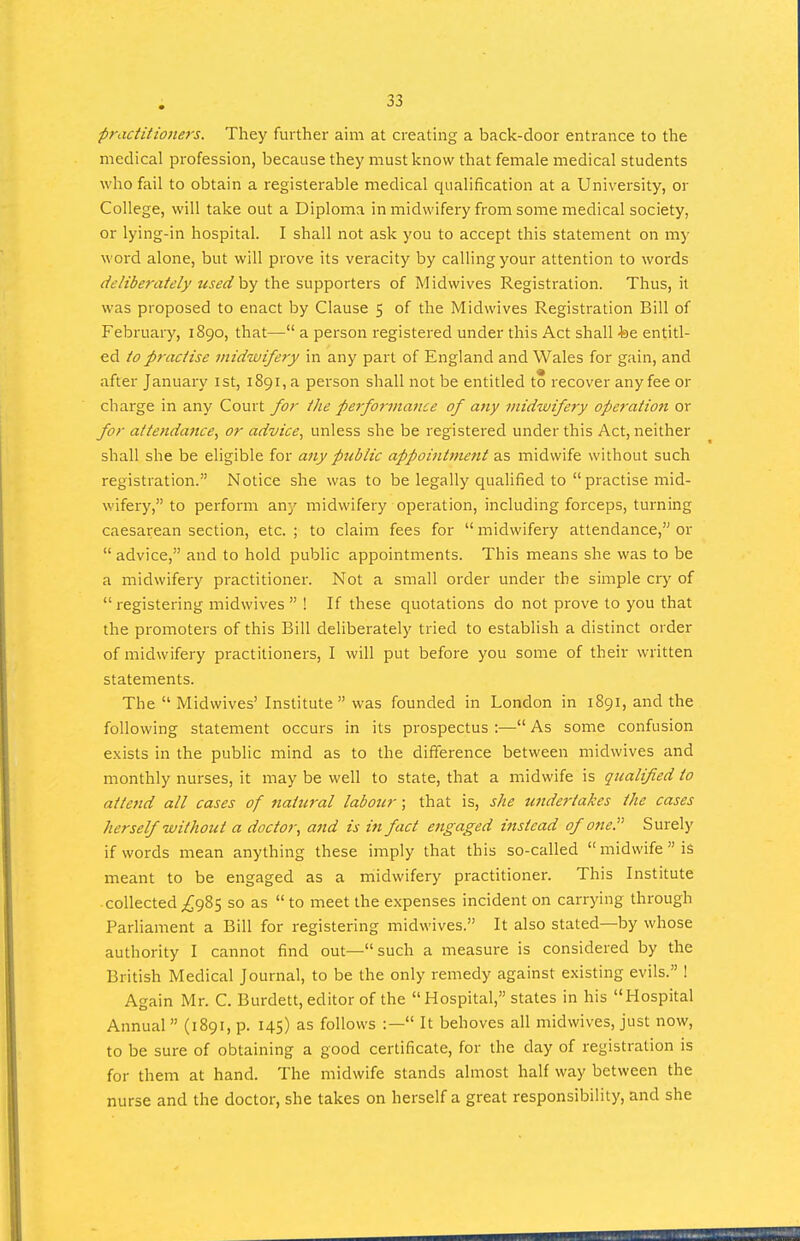 practitiojiers. They further aim at creating a back-door entrance to the medical profession, because they must know that female medical students who fail to obtain a registerable medical qualification at a University, or College, will take out a Diploma in midwifery from some medical society, or lying-in hospital. I shall not ask you to accept this statement on my word alone, but will prove its veracity by calling your attention to words (•i't'/ziJ^rrt/d'//z^.v^rf by the supporters of Midwives Registration. Thus, it was proposed to enact by Clause 5 of the Midwives Registration Bill of February, 1890, that— a person registered under this Act shall fee entitl- ed to practise midwifery in any part of England and Wales for gain, and after January ist, i89i,a person shall not be entitled to recover anyfee or charge in any Court for the performatice of any midwifery operation or for attendance, or advice, unless she be registered under this Act, neither shall she be eligible for any public appointment as midwife without such registration. Notice she was to be legally qualified to  practise mid- wifery, to perform any midwifery operation, including forceps, turning caesarean section, etc. ; to claim fees for  midwifery attendance, or  advice, and to hold public appointments. This means she was to be a midwifery practitioner. Not a small order under the simple cry of registering midwives  ! If these quotations do not prove to you that the promoters of this Bill deliberately tried to establish a distinct order of midwifery practitioners, I will put before you some of their written statements. The  Midwives' Institute  was founded in London in 1891, and the following statement occurs in its prospectus :— As some confusion exists in the public mind as to the difiference between midwives and monthly nurses, it may be well to state, that a midwife is qualified to attend all cases of nattcral labour; that is, she undertakes the cases herself without a doctor, ajid is in fact engaged instead of one. Surely if words mean anything these imply that this so-called midwife is meant to be engaged as a midwifery practitioner. This Institute collected^£985 so as to meet the expenses incident on carrying through Parliament a Bill for registering midwives. It also stated—by whose authority I cannot find out—such a measure is considered by the British Medical Journal, to be the only remedy against existing evils. ! Again Mr. C. Burdett, editor of the  Hospital, states in his Hospital Annual (1891, p. 145) as follows :— It behoves all midwives, just now, to be sure of obtaining a good certificate, for the day of registration is for them at hand. The midwife stands almost half way between the nurse and the doctor, she takes on herself a great responsibility, and she