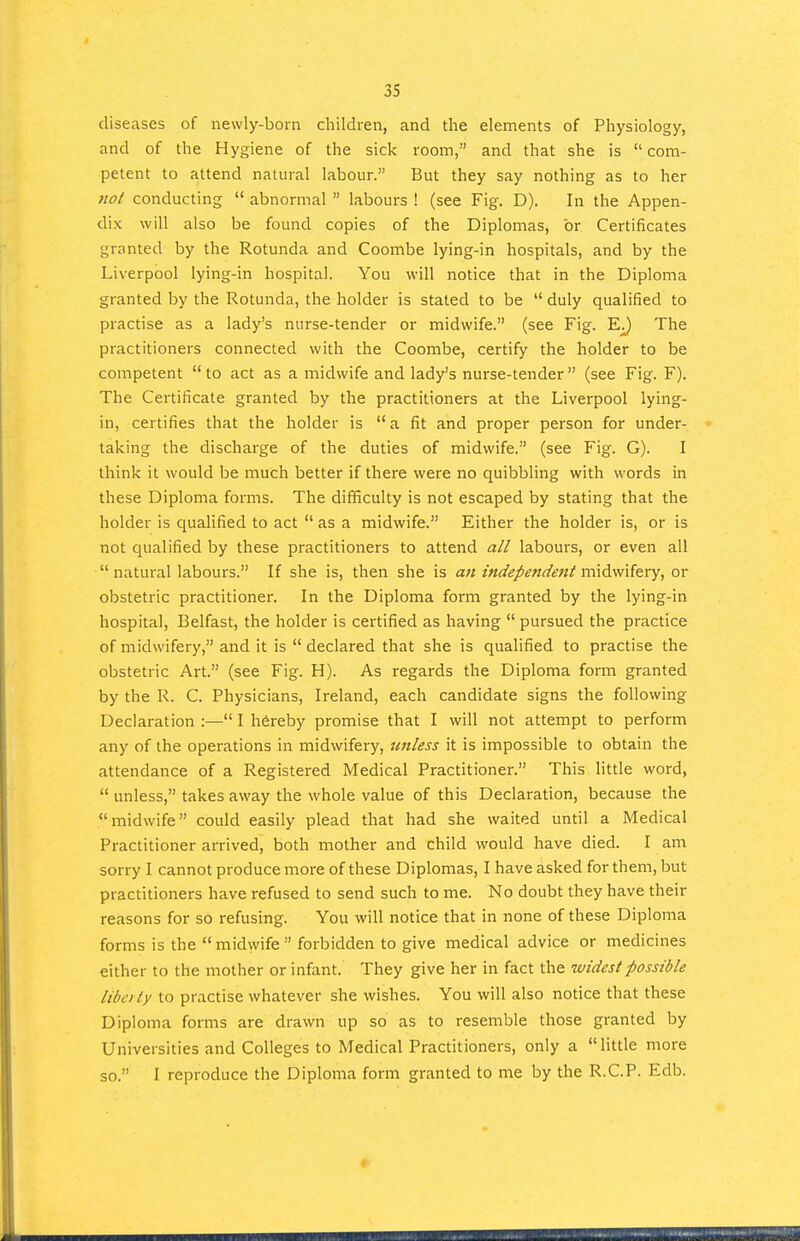 diseases of newly-born children, and the elements of Physiology, and of the Hygiene of the sick room, and that she is  com- petent to attend natural labour. But they say nothing as to her }wt conducting  abnormal  labours ! (see Fig. D). In the Appen- dix will also be found copies of the Diplomas, or Certificates granted by the Rotunda and Coombe lying-in hospitals, and by the Liverpool lying-in hospital. You will notice that in the Diploma granted by the Rotunda, the holder is stated to be  duly qualified to practise as a lady's nurse-tender or midwife. (see Fig. The practitioners connected with the Coombe, certify the holder to be competent to act as a midwife and lady's nurse-tender (see Fig. F). The Certificate granted by the practitioners at the Liverpool lying- in, certifies that the holder is a fit and proper person for under- taking the discharge of the duties of midwife. (see Fig. G). I think it would be much better if there were no quibbling with words in these Diploma forms. The difficulty is not escaped by stating that the holder is qualified to act  as a midwife. Either the holder is, or is not qualified by these practitioners to attend all labours, or even all  natural labours. If she is, then she is an independent midwifery, or obstetric practitioner. In the Diploma form granted by the lying-in hospital, Belfast, the holder is certified as having  pursued the practice of midwifery, and it is declared that she is qualified to practise the obstetric Art. (see Fig. H). As regards the Diploma form granted by the R. C. Physicians, Ireland, each candidate signs the following Declaration :— I hereby promise that I will not attempt to perform any of the operations in midwifery, unless it is impossible to obtain the attendance of a Registered Medical Practitioner. This little word,  unless, takes away the whole value of this Declaration, because the midwife could easily plead that had she waited until a Medical Practitioner arrived, both mother and child would have died. I am sorry I cannot produce more of these Diplomas, I have asked for them, but practitioners have refused to send such to me. No doubt they have their reasons for so refusing. You will notice that in none of these Diploma forms is the  midwife  forbidden to give medical advice or medicines either to the mother or infant. They give her in fact the widest possible libcity to practise whatever she wishes. You will also notice that these Diploma forms are drawn up so as to resemble those granted by Universities and Colleges to Medical Practitioners, only a little more so. I reproduce the Diploma form granted to me by the R.C.P. Edb.