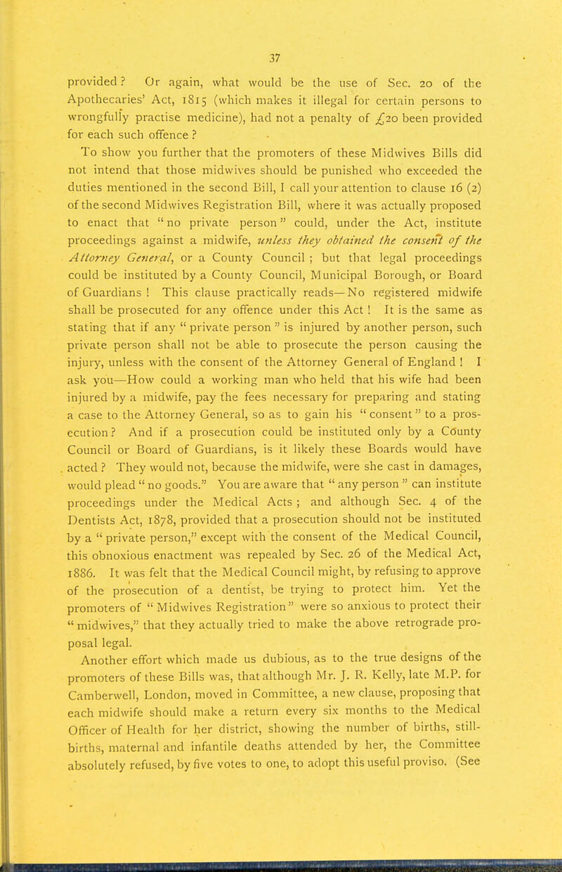 provided ? Or again, what would be the use of Sec. 20 of the Apothecaries' Act, 1815 (which makes it illegal for certain persons to wrongfully practise medicine), had not a penalty of £20 been provided for each such oflfence ? To show you further that the promoters of these Midwives Bills did not intend that those midwives should be punished who exceeded the duties mentioned in the second Bill, I call your attention to clause 16 (2) of the second Midwives Registration Bill, where it was actually proposed to enact that  no private person could, under the Act, institute proceedings against a midwife, unless they obtained the consent of the Attorney General, or a County Council ; but that legal proceedings could be instituted by a County Council, Municipal Borough, or Board of Guardians ! This clause practically reads—No registered midwife shall be prosecuted for any offence under this Act ! It is the same as stating that if any  private person  is injured by another person, such private person shall not be able to prosecute the person causing the injury, unless with the consent of the Attorney General of England ! I ask you—How could a working man who held that his wife had been injured by a midwife, pay the fees necessary for preparing and stating a case to the Attorney General, so as to gain his  consent to a pros- ecution? And if a prosecution could be instituted only by a County Council or Board of Guardians, is it likely these Boards would have acted ? They would not, because the midwife, were she cast in damages, would plead  no goods. You are aware that  any person  can institute proceedings under the Medical Acts ; and although Sec. 4 of the Dentists Act, 1878, provided that a prosecution should not be instituted by a  private person, except with the consent of the Medical Council, this obnoxious enactment was repealed by Sec. 26 of the Medical Act, 1886. It was felt that the Medical Council might, by refusing to approve of the prosecution of a dentist, be trying to protect him. Yet the promoters of  Midwives Registration were so anxious to protect their  midwives, that they actually tried to make the above retrograde pro- posal legal. Another effort which made us dubious, as to the true designs of the promoters of these Bills was, that although Mr. J. R. Kelly, late M.P. for Camberwell, London, moved in Committee, a new clause, proposing that each midwife should make a return every six months to the Medical Officer of Health for her district, showing the number of births, still- births, maternal and infantile deaths attended by her, the Committee absolutely refused, by five votes to one, to adopt this useful proviso. (See