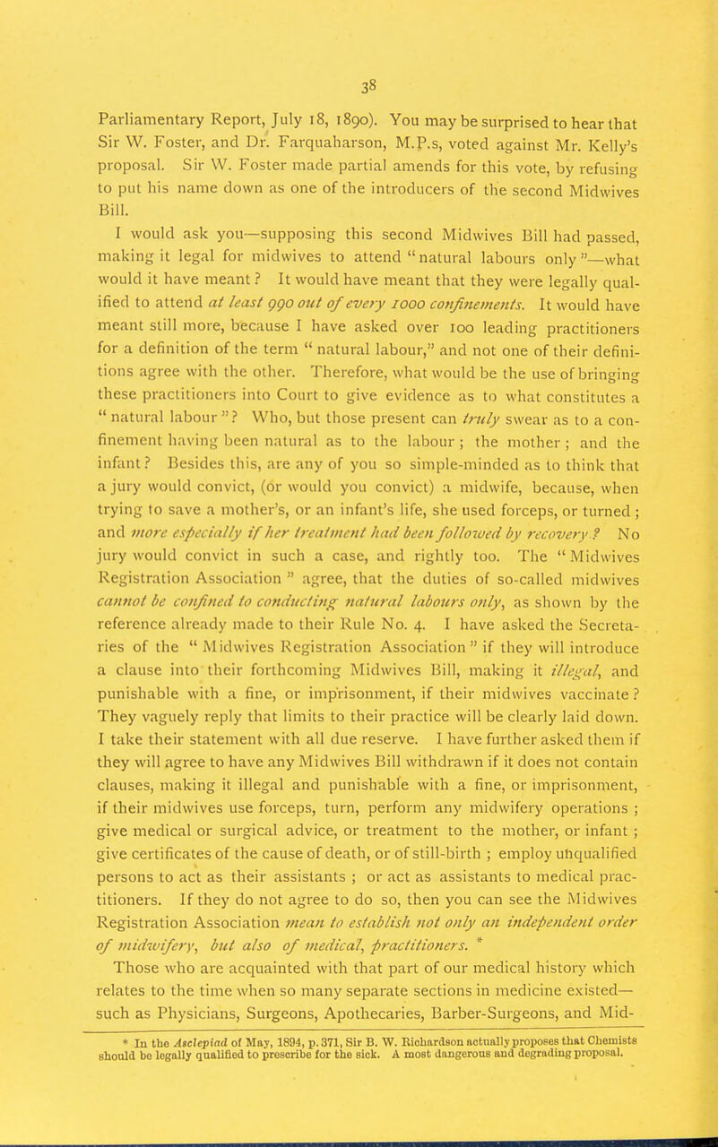 Parliamentary Report, July i8, 1890). You may be surprised to hear that Sir W. Foster, and Dr. Farquaharson, M.P.s, voted against Mr. Kelly's proposal. Sir W. Foster made partial amends for this vote, by refusing to put his name down as one of the introducers of the second Midwives Bill. I would ask you—supposing this second Midwives Bill had passed, making it legal for midwives to attend natural labours only—what would it have meant ? It would have meant that they were legally qual- ified to attend at least ggo out 0/every 1000 cofifinemenis. It would have meant still more, because I have asked over 100 leading practitioners for a definition of the term  natural labour, and not one of their defini- tions agree with the other. Therefore, what would be the use of bringing these practitioners into Court to give evidence as to what constitutes a  natural labour  ? Who, but those present can truly swear as to a con- finement having been natural as to the labour ; the mother ; and the infant? ]3esides this, are any of you so simple-minded as to think that a jury would convict, (or would you convict) a midwife, because, when trying to save a mother's, or an infant's life, she used forceps, or turned ; and more especially if her treatment had been followed by recovery ? No jury would convict in such a case, and rightly too. The Midwives Registration Association  agree, that the duties of so-called midwives cannot be confined to conducting tiatural labours only, as shown by the reference already made to their Rule No. 4. I have asked the Secreta- ries of the  Midwives Registration Association  if they will introduce a clause into their forthcoming Midwives Bill, making it illegal, and punishable with a fine, or imprisonment, if their midwives vaccinate ? They vaguely reply that limits to their practice will be clearly laid down. I take their statement with all due reserve. I have further asked them if they will agree to have any Midwives Bill withdrawn if it does not contain clauses, making it illegal and punishable with a fine, or imprisonment, if their midwives use forceps, turn, perform any midwifery operations ; give medical or surgical advice, or treatment to the mother, or infant ; give certificates of the cause of death, or of still-birth ; employ unqualified persons to act as their assistants ; or act as assistants to medical prac- titioners. If they do not agree to do so, then you can see the Midwives Registration Association mean to establish not only an independent order of midwifery, but also of medical, practitioners. * Those who are acquainted with that part of our medical history which relates to the time when so many separate sections in medicine existed— such as Physicians, Surgeons, Apothecaries, Barber-Surgeons, and Mid- ♦ In tho Asclepind of May, 1894, p. 371, Sir B. W. Richardson actually proposes that Chemists should bo legally qualified to prescribe for the sick. A most dangerous and degrading proposal.