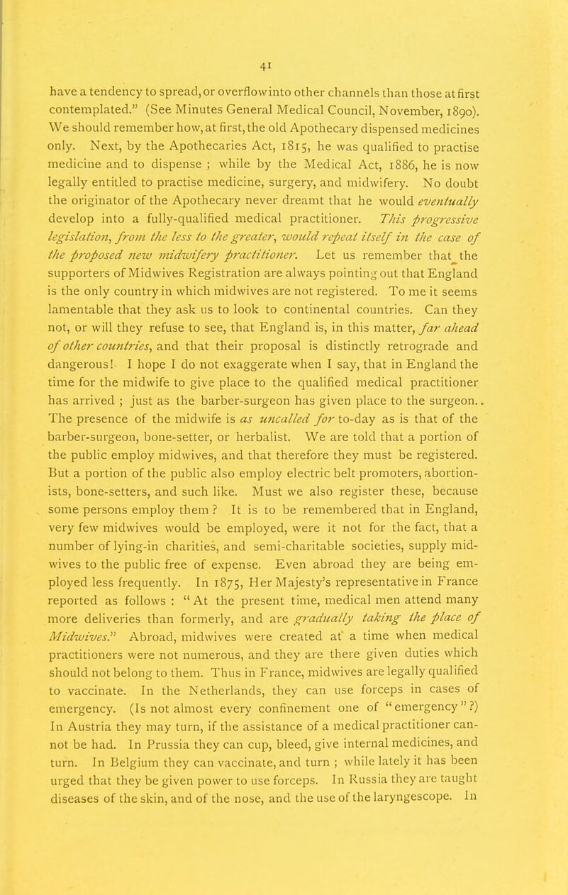 have a tendency to spread, or overflowinto other channels than those at first contemplated. (See Minutes General Medical Council, November, 1890). We should remember how, at first, the old Apothecary dispensed medicines only. Next, by the Apothecaries Act, 1815, he was qualified to practise medicine and to dispense ; while by the Medical Act, 1886, he is now legally entitled to practise medicine, surgery, and midwifery. No doubt the originator of the Apothecary never dreamt that he would eventually develop into a fully-qualified medical practitioner. This progressive legislation, from the less to the greater, would repeat itself in the case of the proposed new midwifery practitioner. Let us remember that the supporters of Midwives Registration are always pointing out that England is the only country in which midwives are not registered. To me it seems lamentable that they ask us to look to continental countries. Can they not, or will they refuse to see, that England is, in this matter, far ahead of other cotmtries, and that their proposal is distinctly retrograde and dangerous! I hope I do not exaggerate when I say, that in England the time for the midwife to give place to the qualified medical practitioner has arrived ; just as the barber-surgeon has given place to the surgeon.. The presence of the midwife is as uncalled for to-day as is that of the barber-surgeon, bone-setter, or herbalist. We are told that a portion of the public employ midwives, and that therefore they must be registered. But a portion of the public also employ electric belt promoters, abortion- ists, bone-setters, and such like. Must we also register these, because some persons employ them ? It is to be remembered that in England, very few midwives would be employed, were it not for the fact, that a number of lying-in charities, and semi-charitable societies, supply mid- wives to the public free of expense. Even abroad they are being em- ployed less frequently. In 1875, Her Majesty's representative in France reported as follows :  At the present time, medical men attend many more deliveries than formerly, and are gradually taking ike place of Midwives.^' Abroad, midwives were created at a time when medical practitioners were not numerous, and they are there given duties which should not belong to them. Thus in P^rance, midwives are legally qualified to vaccinate. In the Netherlands, they can use forceps in cases of emergency. (Is not almost every confinement one of emergency.?) In Austria they may turn, if the assistance of a medical practitioner can- not be had. In Prussia they can cup, bleed, give internal medicines, and turn. In Belgium they can vaccinate, and turn ; while lately it has been urged that they be given power to use forceps. I n Russia they are taught diseases of the skin, and of the nose, and the use of the laryngescope. In