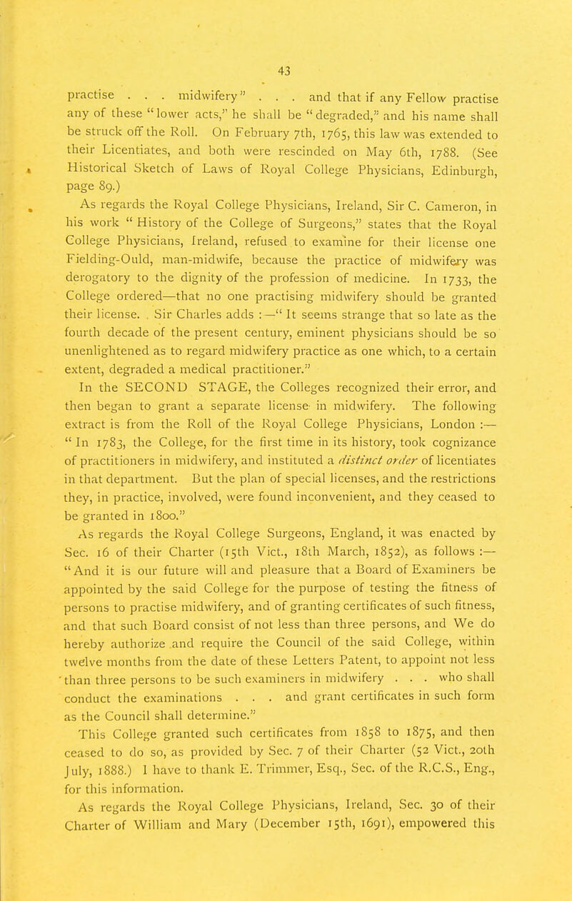 practise . . . midwifery... and that if any Fellow practise any of these  lower acts, he shall be  degraded, and his name shall be struck off the Roll. On February 7th, 1765, this law was extended to their Licentiates, and both were rescinded on May 6th, 1788. (See , Historical Sketch of Laws of Royal College Physicians, Edinburgh, page 89.) As regards the Royal College Physicians, Ireland, Sir C. Cameron, in his work  History of the College of Surgeons, states that the Royal College Physicians, Ireland, refused to examine for their license one Fielding-Ould, man-midwife, because the practice of midwifery was derogatory to the dignity of the profession of medicine. In 1733, the College ordered—that no one practising midwifery should be granted their license. , Sir Charles adds :— It seems strange that so late as the fourth decade of the present century, eminent physicians should be so unenlightened as to regard midwifery practice as one which, to a certain extent, degraded a medical practitioner. In the SECOND STAGE, the Colleges recognized their error, and then began to grant a separate license- in midwifery. The following extract is from the Roll of the Royal College Physicians, London :—  In 1783, the College, for the first time in its history, took cognizance of practitioners in midwifery, and instituted a distinct order of licentiates in that department. But the plan of special licenses, and the restrictions they, in practice, involved, were found inconvenient, and they ceased to be granted in 1800. As regards the Royal College Surgeons, England, it was enacted by Sec. 16 of their Charter (15th Vict., i8ih March, 1852), as follows :— And it is our future will and pleasure that a Board of Examiners be appointed by the said College for the purpose of testing the fitness of persons to practise midwifery, and of granting certificates of such fitness, and that such Board consist of not less than three persons, and We do hereby authorize .and require the Council of the said College, within twelve months from the date of these Letters Patent, to appoint not less ' than three persons to be such examiners in midwifery . . . who shall conduct the examinations . . . and grant certificates in such form as the Council shall determine. This College granted such certificates from 1858 to 1875, and then ceased to do so, as provided by Sec. 7 of their Charter (52 Vict., 20lh July, 1888.) 1 have to thank E. Trimmer, Esq., Sec. of the R.C.S., Eng., for this information. As regards the Royal College Physicians, Ireland, Sec. 30 of their Charter of William and Mary (December isth, 1691), empowered this