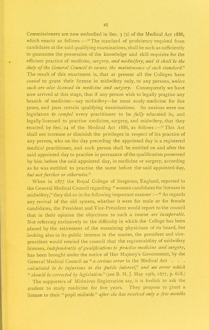 Commissioners are now embodied in Sec. 3 (2) of the Medical Act 1886, which enacts as follows :— The standard of proficiency required from candidates at the said quaHfying examinations, shall be such as sufiRciently to guarantee the possession of the knowledge and skill requisite for the efficient practice of inedicine, surgery^ and midwifery, and it shall be the duty of the General Council to secure the maintenance of such standaj-d. The result of this enactment is, that at present all the Colleges have ceased to grant their license in midwifery only, to any persons, unless such are also licensed in medicine and surgery. Consequently we have now arrived at this stage, that if any person wish to legally prax:tise any branch of medicine—say midwifery—he must study medicine for five years, and pass certain qualifying examinations. .So anxious were our legislators to compel every practitioner to be fully educated in, and legally licensed to practise medicine, surgery, and midwifery, that they enacted by Sec. 24 of the Medical Act 1886, as follows :—This Act shall not increase or diminish the privileges in respect of his practice of any person, who on the day preceding the appointed day is a registered medical practitioner, and such person shall be entitled on and after the said appointed day to practise in pursuance of the qualification possessed by him before the said appointed day, in medicine or surgery, according as he was entitled to practise the same before the said appointed day, but not furtlier or otherwise. When in 1877 the Royal College of Surgeons^ England, reported to the General Medical Council regarding women candidates for licenses in midwifery, they did so in the following important manner : — As regards any revival of the old system, whether it were for male or for female candidates, the President and Vice-President would report to the council that in their opinion the objections to such a course are insuperable. Not referrmg exclusively to the difficulty in which the College has been placed by the retirement of the examining physicians of its board, but looking also to its public interest in the matter, the president and vice- president would remind the council that the registerability of midwifery licenses, independently of qualif cations to practise medicine and surgery, has been brought under the notice of Her Majesty's Government, by the General Medical Council as a serious error in the Medical Act . . . calculated to be injurious to the public interest, and an error which  should be corrected by legislatioft. (see B. M. J. May 19th, 1877, p. 6i8.) The supporters of Midwives Registration say, it is foolish to ask the student to study medicine for five years. They propose to grant a license to their pupil midwife after she has received only a few months