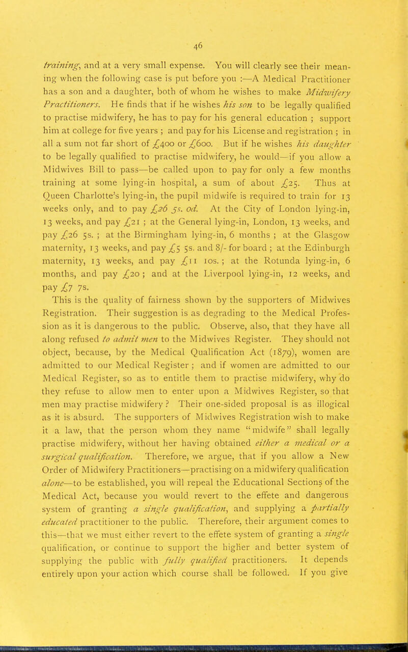 framing, and at a very small expense. You will clearly see their mean- ing when the following case is put before you :—A Medical Practitioner has a son and a daughter, both of whom he wishes to make Midwifery Practitioners. He finds that if he wishes his son to be legally qualified to practise midwifery, he has to pay for his general education ; support him at college for five years ; and pay for his License and registration ; in all a sum not far short of ^400 or ^600. But if he wishes his daughter to be legally qualified to practise midwifery, he would—if you allow a Midwives Bill to pass—be called upon to pay for only a few months training at some lying-in hospital, a sum of about £zi^. Thus at Queen Charlotte's lying-in, the pupil midwife is required to train for 13 weeks only, and to pay £26 jc. od. At the City of London lying-in, 13 weeks, and pay £i\ ; at the General lying-in, London, 13 weeks, and pay £i(i 5s. ; at the Birmingham lying-in, 6 months ; at the Glasgow maternity, 13 weeks, and pay ^5 5s. and 8/- for board ; at the Edinburgh maternity, 13 weeks, and pay ^11 los. ; at the Rotimda lying-in, 6 months, and pay £20 ; and at the Liverpool lying-in, 12 weeks, and pay .^7 7s. This is the quality of fairness shown by the supporters of Midwives Registration. Their suggestion is as degrading to the Medical Profes- sion as it is dangerous to the public. Observe, also, that they have all along refused to admit vien to the Midwives Register. They should not object, because, by the Medical Qualification Act (1879), women are admitted to our Medical Register ; and if women are admitted to our Medical Register, so as to entitle them to practise midwifery, why do they refuse to allow men to enter upon a Midwives Register, so that men may practise midwiferyTheir one-sided proposal is as illogical as it is absurd. The supporters of Midwives Registration wish to make it a law, that the person whom they name midwife shall legally practise midwifery, without her having obtained either a medical or a surgical qualification. Therefore, we argue, that if you allow a New Order of Midwifery Practitioners—practising on a midwifery qualification alone—to be established, you will repeal the Educational Sections of the Medical Act, because you would revert to the effete and dangerous system of granting a single gtealification, and supplying a partially educated practitioner to the public. Therefore, their argument comes to this—that we must either revert to the effete system of granting a single qualification, or continue to support the higher and better system of supplying the public with fully qualified practitioners. It depends entirely upon your action which course shall be followed. If you give