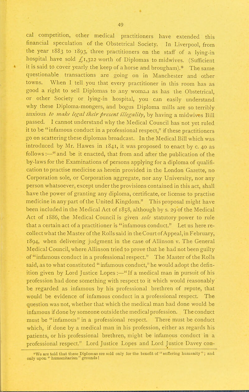 cal competition, other medical practitioners have extended this financial speculation of the Obstetrical Society. In Liverpool, from the year 1883 to 1893, three practitioners on the staff of a lying-in hospital have sold ^1,322 worth of Diplomas to midwives. (Sufficient it is said tO cover yearly the keep of a horse and brougham).* The same questionable transactions are going on in Manchester and other towns. When I tell you that every practitioner in this room has as good a right to sell Diplomas to any woman as has the Obstetrical, or other Society or lying-in hospital, you can easily understand why these Diploma-mongers, and bogus Diploma mills are so terribly anxious to make legal iJieir present illegality, by having a midwives Bill passed. I cannot understand why the Medical Council has not yet ruled it to be infamous conduct in a professional respect, if these practitioners go on scattering these diplomas broadcast. In the Medical Bill which was introduced by Mr. Hawes in 1841, it was proposed to enact by c. 40 as follows:—and be it enacted, that from and after the publication of the by-laws for the Examinations of persons applying for a diploma of qualifi- cation to practise medicine as herein provided in the London Gazette, no Corporation sole, or Corporation aggregate, nor any University, nor any person whatsoever, except under the provisions contained in this act, shall have the power of granting any diploma, certificate, or license to practise medicine in any part of the United Kingdom. This proposal might have been included in the Medical Act of 1858, although by s. 29 of the Medical Act of 1886, the Medical Council is given sole statutory power to rule that a certain act of a practitioner is infamous conduct. Let us here re- collect what the Master of the Rolls said in the Court of Appeal, in February, 1894, when delivering judgment in the case of Allinson v. The General Medical Council, where Allinson tried to prove that he had not been guilty of infamous conduct in a professional respect. The Master of the Rolls said, as to what constituted  infamous conduct, he would adopt the defin- ition given by Lord Justice Lopes :—If a medical man in pursuit of his profession had done something with respect to it which would reasonably be regarded as infamous by his professional brethren of repute, that would be evidence of infamous conduct in a professional respect. The question was not, whether that which the medical man had done would be infamous if done by someone outside the medical profession. The conduct must be infamous in a professional respect. There must be conduct which, if done by a medical man in his profession, either as regards his patients, or his professional brethren, might be infamous conduct in a professional respect. Lord Justice Lopes and Lord Justice Davey con- *We are told tliat these Diplomas are sold only for the benefit of  Buffering humanity ; and only upon  humanitarian  grounds I