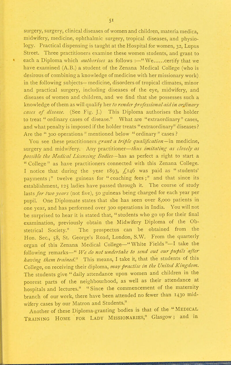 SI surgery, surgery, clinical diseases of women and children, materia medica, midwifery, medicine, ophthalmic surgery, tropical diseases, and physio- logy. Practical dispensing is taught at the Hospital for women, 32, Lupus Street. Three practitioners examine these women students, and grant to each a Diploma which atithorises as follows :—We certify that we have examined (A.B.) a student of the Zenana Medical College (who is desirous of combining a knowledge of medicine with her missionary work) in the following subjects—medicine, disorders of tropical climates, minor and practical surgery, including diseases of the eye, midwifery, and diseases of women and children, and we find that she possesses such a knowledge of them as will qualify her to render professional aid in ordinary cases of disease. (See Fig. J.) This Diploma authorises the holder to treat  ordinary cases of disease. What are extraordinary cases, and what penalty is imposed if the holder treats extraordinary diseases? Are the  300 operations  mentioned below  ordinary  cases ? You see xhts^ pra.cUUonQvs grant a triple qualificaiton—\n medicine, surgery and midwifery. Any practitioner—thus imitating as closely as possible the Medical Licensing Bodies—has as perfect a right to start a  College as have practitioners connected with this Zenana College. I notice that during the year 1893, ^146 was paid as students' payments; twelve guineas for coaching fees; and that since its establishment, 125 ladies have passed through it. The course of study lasts for two years (not five), 50 guineas being charged for each year per pupil. One Diplomate states that she has seen over 8,000 patients in one year, and has performed over 300 operations in India. You will not be surprised to hear it is stated that,  students who go up for their final examination, previously obtain the Midwifery Diploma of the Ob- stetrical Society. The prospectus can be obtained from the Hon. Sec, 58, St. George's Road, London, S.W. From the quarterly organ of this Zenana Medical College—White Fields—I take the following remarks— IVe do not undertake to send out our pupils after having the}n trai^iedP This means, I take it, that the students of this College, on receiving their diploma, may practise in the Uttited Kingdom. The students give  daily attendance upon women and children in the poorest parts of the neighbourhood, as well as their attendance at hospitals and lectures.  Since the commencement of the maternity branch of our work, there have been attended no fewer than 1430 mid- wifery cases by our Matron and Students. Another of these Diploma-granting bodies is that of the  MEDICAL. Training Home for Ladv Missionaries, Glasgow; and ia