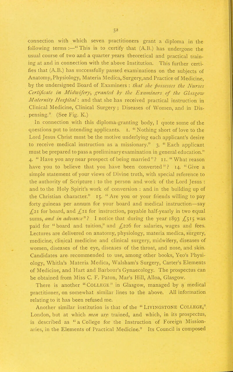 connection with which seven practitioners grant a diploma in the following terms:—This is to certify that (A.B.) has undergone the usual course of two and a quarter years theoretical and practical train- ing at and in connection with the above Institution. This further certi- fies that (A.B.) has successfully passed examinations on the subjects of Anatomy, Physiology, Materia Medica, Surgery.and Practice of Medicine, by the undersigned Board of E xaminers : that she possesses the Nuvses Certijicaie i7t Midwifery^ _s^ran/ed by the Examiners of the Glasgow Maternity Hospital: and that she has received practical instruction in Clinical Medicine, Clinical Surgeiy ; Diseases of Women, and in Dis- pensing. (See Fig. K.) In connection with this diploma-granting body, I quote some of the questions put to intending applicants, i. Nothing short of love to the Lord Jesus Christ must be the motive underlying each applicant's desire to receive medical instruction as a missionary. 3.  Each applicant must be prepared to pass a preliminaryexamination in general education. 4.  Have you any near prospect of being married? 11.  What reason have you to believe that you have been converted? 14. Give a simple statement of your views of Divine truth, with special reference to the authority of Scripture : to the person and work of the Lord Jesus : and to the Holy Spirit's work of conversion : and in the building up of the Christian character. 15. Are you or your friends willing to pay forty guineas per annum for your board and medical instruction—say £2\ for board, and ^21 for instruction, payable half-yearly in two equal sums, and in advance} I notice that during the year 1893 ^515 was paid for  board and tuition, and £226 for salaries, wages and fees. Lectures are delivered on anatomy, physiology, materia medica, surgery, medicine, clitiical medicine and clinical surgery, midwifery, diseases of women, diseases of the eye, diseases of the throat, and nose, and skin. Candidates are recommended to use, among other books, Yeo's Physi- ology, Whitla's Materia Medica, Walsham's Surgery, Carter's Elements of Medicine, and Hart and Barbour's Gynaecology. The prospectus can be obtained from Miss C. F. Paton, Mar's Hill, Alloa, Glasgow. There is another College in Glasgow, managed by a medical practitioner, on somewhat similar lines to the above. All information relating to it has been refused me. Another similar institution is that of the  Livingstone College, London, but at which men are trained, and which, in its prospectus, is described as  a College for the Instruction of Foreign Mission- aries, in the Elements of Practical Medicine. Its Council is composed