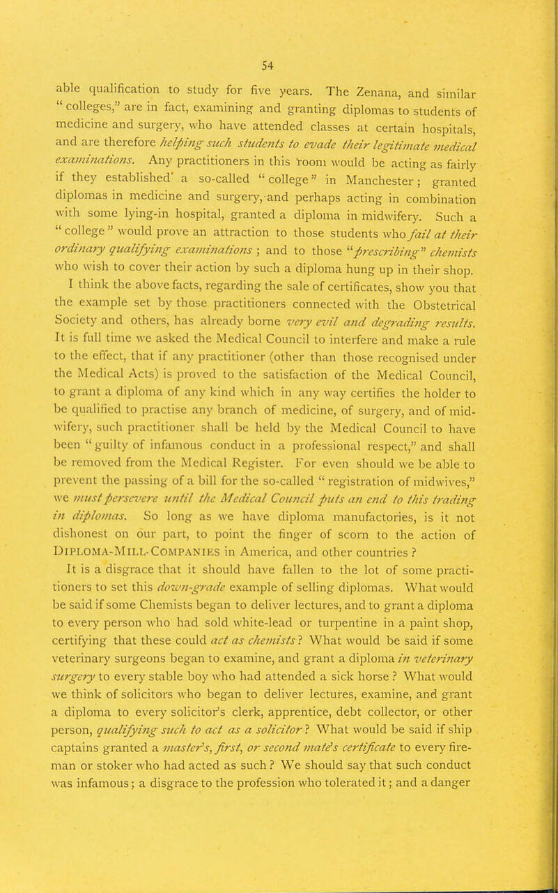 able qualification to study for five years. The Zenana, and similar  colleges, are in fact, examining and granting diplomas to students of medicine and surgery, who have attended classes at certain hospitals, and are therefore helping such students to evade their legitimate medical examinatio7is. Any practitioners in this room would be acting as fairly if they established' a so-called college in Manchester; granted diplomas in medicine and surgerjr. and perhaps acting in combination with some lying-in hospital, granted a diploma in midwifeiy. Such a  college  would prove an attraction to those students \\\\ofail at their ordinary qualifying examinations ; and to those ^'■prescribing' chemists who wish to cover their action by such a diploma hung up in their shop. I think the above facts, regarding the sale of certificates, show you that the e.xample set by those practitioners connected with the Obstetrical Society and others, has already borne very ei'il and degrading results. It is full time we asked the Medical Council to interfere and make a rule to the effect, that if any practitioner (other than those recognised under the Medical Acts) is proved to the satisfaction of the Medical Council, to grant a diploma of any kind which in any way certifies the holder to be qualified to practise any liranch of medicine, of surgery, and of mid- wifery, such practitioner shall be held by the Medical Council to have been  guilty of infamous conduct in a professional respect, and shall be removed from the Medical Register. For even should we be able to prevent the passing of a bill for the so-called  registration of midwives, we must persevere until the Medical Council puts an end to this trading in diplomas. So long as we have diploma manufactories, is it not dishonest on our part, to point the finger of scorn to the action of UlPLOMA-MlLL-COMPANIKS in America, and other countries It is a disgrace that it should have fallen to the lot of some practi- tioners to set this down-grade example of selling diplomas. What would be said if some Chemists began to deliver lectures, and to grant a diploma to every person who had sold white-lead or turpentine in a paint shop, certifying that these could act as chemists ? What would be said if some veterinary surgeons began to examine, and grant a diploma in veterinary surgery to eveiy stable boy who had attended a sick horse ? What would we think of solicitors who began to deliver lectures, examine, and grant a diploma to every solicitoi''s clerk, apprentice, debt collector, or other person, qualifying such to act as a solicitor 1 What would be said if ship captains granted a master's, first, or second mate's certificate to every fire- man or stoker who had acted as such ? We should say that such conduct was infamous; a disgrace to the profession who tolerated it; and a danger