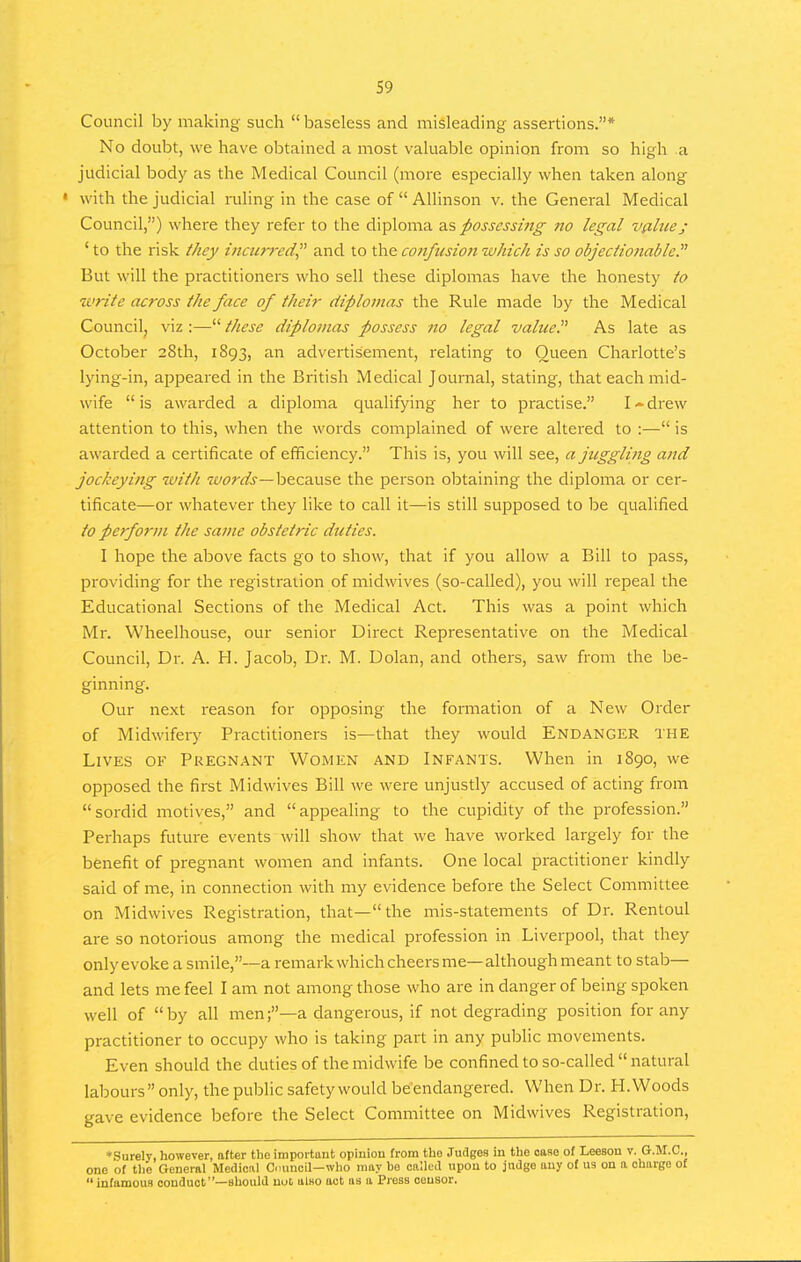 Council by making such  baseless and misleading assertions.* No doubt, we have obtained a most valuable opinion from so high a judicial body as the Medical Council (more especially when taken along • with the judicial ruling in the case of  Allinson v. the General Medical Council,) where they refer to the diploma zs possessitig no legal vfllue; ' to the risk ihey incurred and to the confusion which is so objectionable.^^ But will the practitioners who sell these diplomas have the honesty to write across the face of their diplomas the Rule made hy the Medical Councilj viz :— these diplomas possess no legal value. As late as October 28th, 1893, an advertisement, relating to Queen Charlotte's lying-in, appeared in the British Medical Journal, stating, that each mid- wife is awarded a diploma qualifying her to practise. I-drew attention to this, when the words complained of were altered to :— is awarded a certificate of efficiency. This is, you will see, a juggling and jockeying with wor^—because the person obtaining the diploma or cer- tificate—or whatever they like to call it—is still supposed to be qualified io perform the same obstetric duties. I hope the above facts go to show, that if you allow a Bill to pass, providing for the registration of midwives (so-called), you will repeal the Educational Sections of the Medical Act. This was a point which Mr. Wheelhouse, our senior Direct Representative on the Medical Council, Dr. A. H. Jacob, Dr. M. Dolan, and others, saw from the be- ginning. Our next reason for opposing the formation of a New Order of Midwifeiy Practitioners is—that they would Endanger the Lives of Pregn.\nt Women and Infants. When in 1890, we opposed the first Midwives Bill we were unjustly accused of acting from sordid motives, and appealing to the cupidity of the profession. Perhaps future events will show that we have worked largely for the benefit of pregnant women and infants. One local practitioner kindly said of me, in connection with my evidence before the Select Committee on Midwives Registration, that—the mis-statements of Dr. Rentoul are so notorious among the medical profession in Liverpool, that they only evoke a smile,—a remark which cheers me—although meant to stab— and lets me feel I am not among those who are in danger of being spoken well of by all men;—a dangerous, if not degrading position for any practitioner to occupy who is taking part in any public movements. Even should the duties of the midwife be confined to so-called  natural labours only, the public safety would be endangered. When Dr. H.Woods gave evidence before the Select Committee on Midwives Registration, ♦Surely, however, after the importunt opiuion from the Judges in the oaao of Leeson v. G.M.C., one of tlie General Medical Cuincil—who may be culled upon to judge any of us on a charge of infamous conduct—should uul also act as a Press censor.