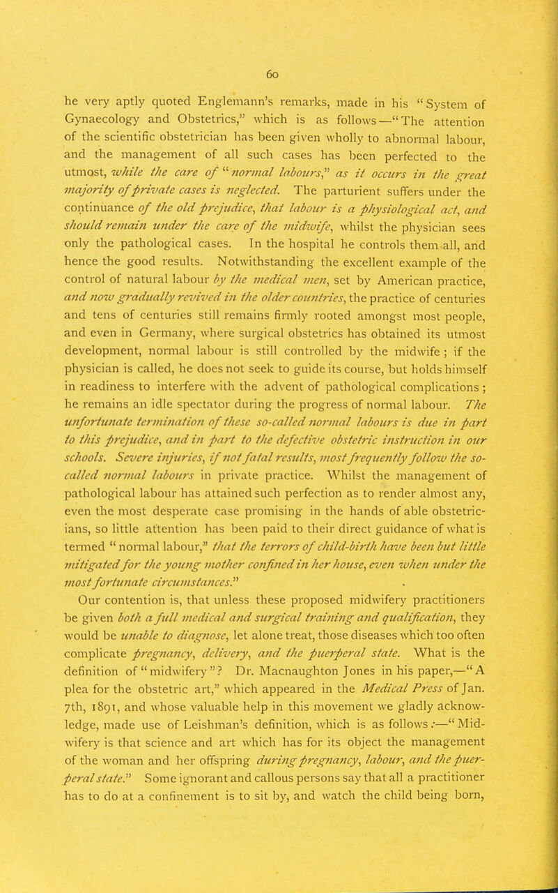 he very aptly quoted Englemann's remarks, made in his System of Gynaecology and Obstetrics, which is as follows—The attention of the scientific obstetrician has been given wholly to abnormal labour, and the management of all such cases has been perfected to the utmost, ivhile i/ie care of  normal labours^' as it occurs in the ^reat majority of private cases is neglected. The parturient suffers under the continuance of the old prejudice^ thai labour is a physiological act, and should remain under the care of the midwife, whilst the physician sees only the pathological cases. In the hospital he controls them-all, and hence the good results. Notwithstanding the excellent example of the control of natural labour by the medical men, set by American practice, and now p-adually revived in the older countries, the practice of centuries and tens of centuries still remains firmly rooted amongst most people, and even in Germany, where surgical obstetrics has obtained its utmost development, normal labour is still controlled by the midwife ; if the physician is called, he does not seek to guide its course, but holds himself in readiness to interfere with the advent of pathological complications; he remains an idle spectator during the progress of normal labour. The unfortunate tcrminatio7i of these so-called nor>nal labours is due in part to this prejudice, and in part to the defective obstetric instruction in our schools. Severe injuries, if not fatal results, most frequently follow the so- called normal labours in private practice. Whilst the management of pathological labour has attained such perfection as to render almost any, even the most desperate case promising in the hands of able obstetric- ians, so little attention has been paid to their direct guidance of what is termed  normal labour, that the terrors of child-birth have been but little mitigated for the young nwther confined in her house, even when tinder the most fortunate circumstances.^^ Our contention is, that unless these proposed midwifery practitioners be given both a full medical and surgical training and qualification, they would be unable to diagnose, let alone treat, those diseases which too often complicate pregnancy, delivery, and the puerperal state. What is the definition of midwifery ? Dr. Macnaughton Jones in his paper,—A plea for the obstetric art, which appeared in the Medical Press of Jan. 7th, 1891, and whose valuable help in this movement we gladly acknow- ledge, made use of Leishman's definition, which is as follows .•— Mid- wifery is that science and art which has for its object the management of the woman and her offspring duri/tg pregnancy, labour, and the puer- peral state:' Some ignorant and callous persons say that all a practitioner has to do at a confinement is to sit by, and watch the child being bom,