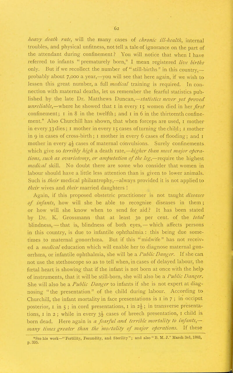 heavy death rate, will the many cases of chronic ill-health, internal troul^les, and physical unfitness, not tell a tale of ignorance on the part of the attendant during confinement? You will notice that when I have referred to infants  prematurely born, I mean registered live births only. But if we recollect the number of still-births in this country,— probably about 7,000 a year,—you will see that here again, if we wish to lessen this great number, a full medical training is required. In con- nection with maternal deaths, let us remember the fearful statistics pub- lished by the late Dr. Matthews Duncan,—statistics Jiever yet proved unreliable,—where he showed that i in every 15 women died in \\^x first confinement; i in 8 in the twelfth; and i in 6 in the thirteenth confine- ment.* Also Churchill has shown, that when forceps are used, i mother in every 33 dies; i mother in every 15 cases of turning the child; i mother in 9 in cases of cross-birth ; i mother in every 6 cases of flooding; and i mother in every 4^ cases of maternal convulsions. Surely confinements which give so terribly high a death rate,—higher than most major opera- tions, such as ovariotomy, or amputation of the leg,—reciuire the highest medical skill. No doubt there are some who consider that women in labour should have a little less attention than is given to lower animals. Such is their medical philantrophy,—always provided it is not applied to their wives and their married daughters ! Again, if this proposed obstetric practitioner is not taught diseases of infants, how will she be able to recognize diseases in them; or how will she know when to send for aid? It has been stated by Dr. K. Grossmann that at least 30 per cent, of the total blindness, — that is, blindness of both eyes, — which affects persons in this country, is due to infantile ophthalmia : this being due some- times to maternal gonorrhoea. But if this midwife has not receiv- ed a medical education which will enable her to diagnose maternal gon- orrhoea, or infantile ophthalmia, she will be a Public Danger. If she can not use the stethoscope so as to tell when, in cases of delayed labour, the foetal heart is showing that if the infant is not born at once with the help of instruments, that it will be still-born, she will also be a Public Danger. She will also be a Public Danger to infants if she is not e.xpert at diag- nosing the presentation of the child during labour. According to. Churchill, the infant mortality in face presentations is I in 7 ; in occiput posterior, i in 5 ; in cord presentations, i in 2^ ; in transverse presenta- tions, I in 2 ; while in every 3^ cases of breech presentation, i child is born dead. Here again is a fearful and terrible mortality to infants,— many times greater than the mortality of major operations. If these *Scehis work— Fertility, Fecundity, and Sterilily; and also  B. M. J. March 3rd, 1883, p. 395.