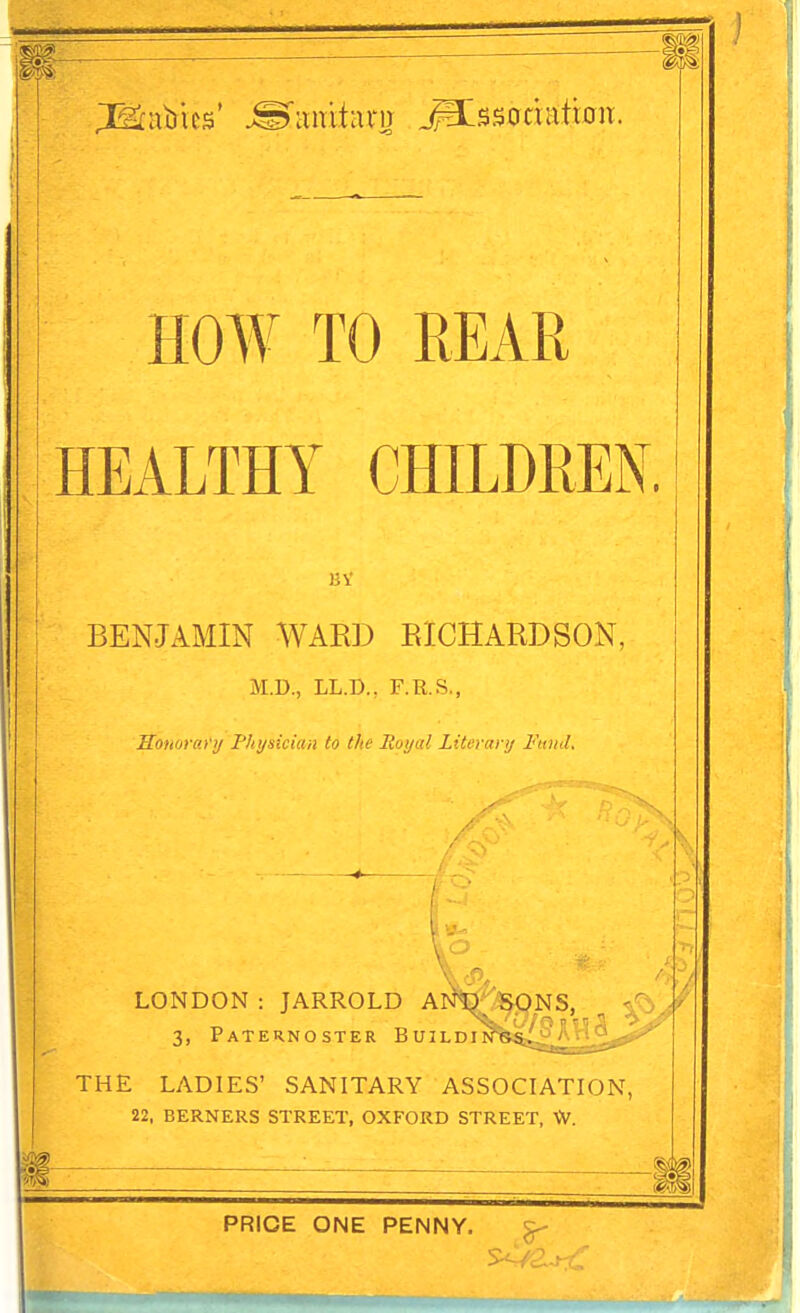 HOAV TO REAR HEALTHY CHILDREN. BENJAMIN WARD EICHARDSON, M.D., LL.D., F.R.S., Sonorco'ij Physician to the Royal Literary FtuuL LONDON : JARROLD ANtT^NS, <^j^ 3, Paternoster Buildin THE LADIES' SANITARY ASSOCIATION, 22, BERNERS STREET, OXFORD STREET, \V. PRICE ONE PENNY.