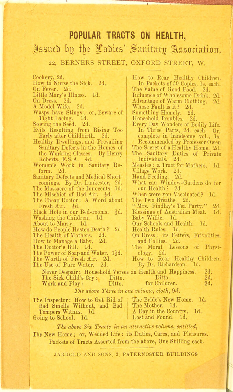 POPULAR TRACTS ON HEALTH, 22, BERNERS STREET, OXFORD STREET, W. Cookery, 2d. How to Nurse the Sick. '2d. On Fever. 2d. Little Mary's Illness. Id. On Dress. 2d. A Model Wife. 2d. Wasps have Stings ; or, Beware of Tight Lacing. Id. Sowing the Seed. 2d. Evils Kesultina; from Rising Too Early after Childbirth. 2d. Healthy Dwellings, and Prevailing Sanitary Defects in the Homes of the Working Classes. By Henry Roberts, F.S.A. 4d. Women's Work in Sanitary Re- form. 2d. Sanitary Defects and Medical Short- comings. By Dr. Lankester, 2d. The Massacre of the Innocents. Id. The Mischief of Bad Air. {d. The Cheap Doctor: A Word about Fresh Air. |d. Black Hole in our Bed-rooms, jd. Washing the Children. Id. About to Marry. Id. How do People Hasten Death ? 2d The Health of Mothers. 2d. How to Manage a Baby. 2d. The Doctor's Bill. Id. The Power of Soap and Water. Ijd. The Worth of Fresh Air. 2d. How to Rear Healthy Children. In Packets of 50 Copies, Is. each. The Value of Good Food. 2d. Influence of Wholesome Drink. 2d. Advantage of Warm Clothing. 2d. Whose Fault is it.? 2d. Something Homely. 2d. Household 'IVoubles. 2d. Every Day Wonders of Bodily Life. In Three Parts, 2d. each. Or, complete in handsome vol., Is. Recommended by Professor Owen The Secret of a Healthy Home. 2d. The Sanitary Duties of Private Individuals. 2d. Measles: a Tract for Mothers. Id. Village Work. 2(1. Hand Feeding. 2d. What can Window-Gardens do for our Health} 2d. When were you Vaccinated ? Id. The Two Breaths. 2d. Mrs. Findlay's Tea Party. 2d. Blessings of Australian Meat. Id. Baby Willie. Id. Our Schools and Health. Id. Health Rules. Id. On Dress : its Fetters, Frivolities, and Follies. 2d. The Moral Lessons of Physi- ology. 2d. How to Rear Healthy Children. By Dr. Richardson. Id. The Use of Pure Water. 2d. Never Despair; Household Verses on Health and Happiness. 2d. The Sick ChUd's Cry : Ditto. Ditto. 2d. Work and Play: Ditto. for Children. 2d. The above Three in one volume, cloth, 9d. The Bride's New Home The Mother. Id. A Day in the Country. Id Lost and Found. Id. Id. The Inspector: How to Get Rid of Bad Smells Without, and Bad Tempers Within. Id. Going to School, Id. The above Six Tracts in an attractive volume, entitled, The New Home; or, Wedded Life : its Duties, Cares, and Pleasures. Packets of Tracts Assorted from the above. One Shilling each. .JARKOLD AND SONS. 3. PATERNOSTER BUILDINGS