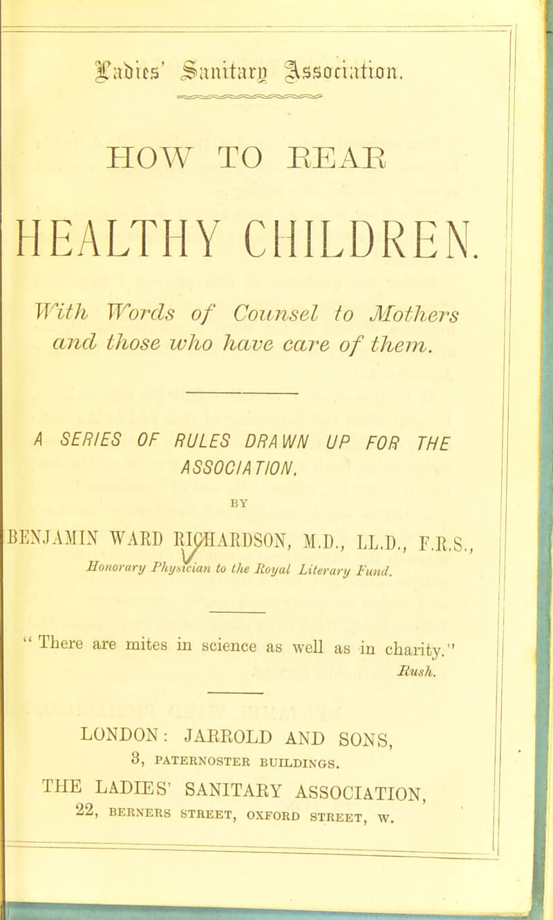 I^abifs' Sauitari) dissociation. Plow TO REAE HEALTHY CHILDREN. With Words of Counsel to Mothers and those who have care of them. A SERIES OF RULES DRAWN UP FOR THE ASSOC/AT/ON. BY BENJAMIN WARD RIpHARDSON, M.D, LL.D., F.R.S., Honorary PhyMia)i to the Royal Literary Fund. i  There are mites in science as well as in charity. Mush. LONDON: JAREOLD AND SONS, 3, PATERNOSTER BUILDINGS. THE LADIES' SANITARY ASSOCIATION, 22, BERNERS STREET, OXFORD STREET W