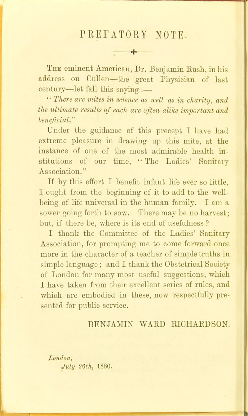 PHEFATORI NOTE. + The eminent American, Dr. Benjamin Rush, in his address on CuUen—the great Physician of last century—let fall this saying :—  lliere are mites in science as tvell as in chanty, and the ultimate results of each are often alike important and beneficial Under the guidance of this precept I have had extreme pleasure iu di-awing up this mite, at the instance of one of the most admu'able health in- stitutions of our time,  The Ladies' Sanitary Association. If by this effort I benefit infant life ever so little, I ought from the beginning of it to add to the well- being of life universal in the human family. I am a sower going forth to sow. There may be no harvest; but, if there be, where is its end of usefulness ? I thank the Committee of the Ladies' Sanitary Association, for prompting me to come forward once more in the character of a teacher of simple truths in simple language ; and I thank the Obstetrical Society of London for many most useful suggestions, which I have taken from their excellent seiies of rules, and which are embodied in these, now respectfully pre- sented for pubUc service. BENJAMIN WARD RICHARDSON. London, July mil, 1880.