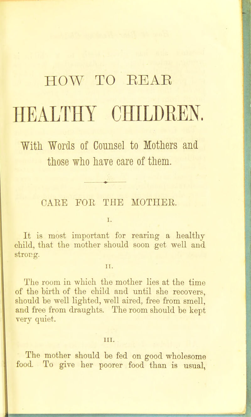 HEALTHY CHILDREN. Witli Words of Counsel to Motliers and tliose ¥lio liaye care of tliem. CARE FOR THE MOTHER. I. It is most important for rearing a healthy child, that the mother should soon get well and strong. IT. The room in which the mother lies at the time of the birth of the child and until she recovers, should be well lighted, well aired, free from smell, and free from draughts. The room should be kept very quiet. III. The mother should be fed on good wholesome food. To give her poorer food than is usual,