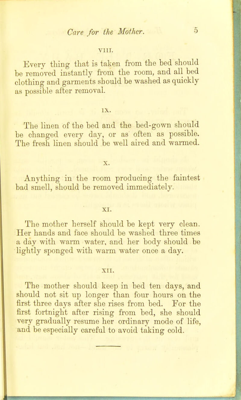 Care for the Mother. VIII. Every tiling that is taken from the bed should be removed instantly from the room, and all bed clothing and garments should be washed as quickly as possible after removal. IX. The linen of the bed and the bed-gown should be changed every day, or as often as possible. The fresh linen should iDe well aired and wanned. X. Anything in the room producing the faintest bad smell, should be removed immediately. XI. The mother herself should be kept very clean. Her hands and face should be washed three times a day with warm water, and her body should be lightly sponged with warm water once a day. XII. The mother should keep in bed ten days, and should not sit up longer than four hours on the first three days after she rises from bed. For the first fortnight after rising from bed, she should very gradually resume her ordinary mode of life, and be especially careful to avoid taking cold.