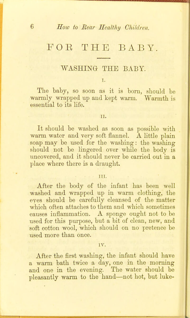 FOE THE BABY. WASHING THE BABY. I. The baby, so soon as it is boru, sbould be warmly wrapped up and kept warm. Warmth is essential to its life. II. It should be washed as soon as possible with warm water and very soft flannel. A little plain soap may be used for the washing: the washing should not be lingered over while the body is uncovered, and it should never be carried out in a place where there is a draught. ITT. After the body of the infant has been well washed and wrapped up in warm clothing, the eyes should be carefully cleansed of the matter which often attaches to them and which sometimes causes inflammation. A sponge ought not to be used for this purpose, but a bit of clean, new, and soft cotton wool, which should on no pretence be used more than once. IV. After the first washing, the infant should have a warm bath twice a day, one in the morning and one in the evening. The water should be pleasantly warm to the hand—not hot, but luke-