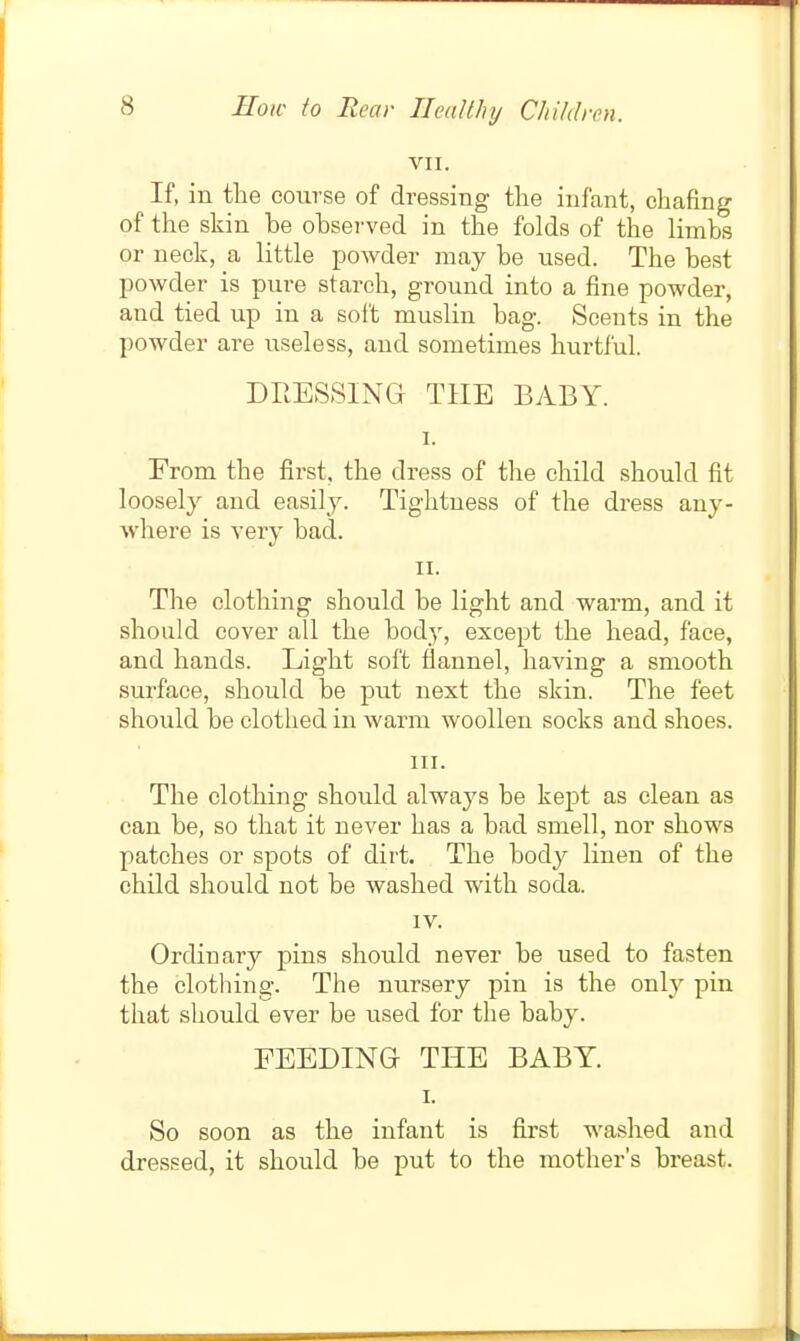 VII. If, in the course of dressing the infant, chafing of the skin be obsei-ved in the folds of the limbs or neck, a little powder may be used. The best powder is pure starch, ground into a fine powder, and tied up in a soft muslin bag. Scents in the powder are useless, and sometimes hurtful. DRESSING THE BABY. I. Erom the first, the dress of the child should fit loosely and easily. Tightness of the dress any- where is very bad. II. The clothing should be light and warm, and it should cover all the body, except the head, face, and hands. Light soft flannel, having a smooth surface, should be put next the skin. The feet should be clothed in warm woollen socks and shoes. HI. The clothing should always be kept as clean as can be, so that it never has a bad smell, nor shows patches or spots of dirt. The body linen of the child should not be washed with soda. IV. Ordinary pins should never be used to fasten the clothing. The nursery pin is the only pin that should ever be used for the baby. FEEDING- THE BABY I. So soon as the infant is first washed and dressed, it should be put to the mother's breast.