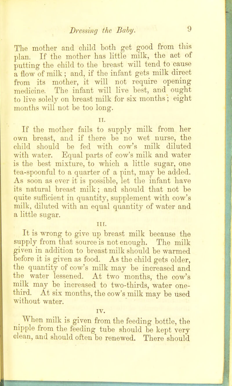 The mother and cliild both get good from this plan. If the mother has little milk, the act of putting the cliild to the breast will tend to cause a flow of milk ; and, if the infant gets milk direct from its mother, it will not require opening medicine. The infant will live best, and ought to live solely on breast milk for six months; eight months will not be too long. II. If the mother fails to supply milk from her own breast, and if there be no wet nurse, the child .should be fed with cow's milk diluted with water. Equal parts of cow's milk and water is the best mixture, to which a little sugar, one tea-spoonful to a quarter of a pint, may be added. As soon as ever it is possible, let the infant have its natural breast milk; and should that not be quite sufficient in quantity, supplement with cow's milk, diluted -with an equal quantity of water and a little sugar. III. It is wrong to give up breast milk because the supply from that source is not enough. The milk given in addition to breast milk should be warmed before it is given as food. As the child gets older, the quantity of cow's milk may be increased and the water lessened. At two months, the cow's milk may be increased to two-thirds, water one- third. At six months, the cow's milk may be used without water. IV. _ When milk is given from the feeding bottle, the nipple from the feeding tube should be kept very clean, and should often be renewed. There should