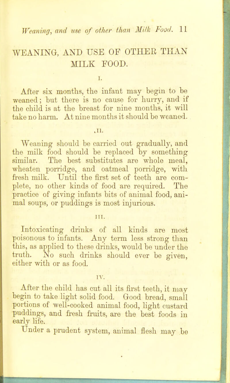 WEANING, AND USE OF OTHER THAN MILK FOOD. 1. After six montlis, the infant may begin to be weaned; but there is no cause for hurry, and if the child is at the breast for nine months, it will take no harm. At nine months it should be weaned. .11. Weaning should be carried out gradually, and the milk food should be replaced by something similar. The best substitutes are whole meal, wheaten porridge, and oatmeal porridge, with fresh milk. Until the first set of teeth are com- plete, no other kinds of food are required. The practice of giving infants bits of animal food, ani- mal soups, or puddings is most injurious. III. Intoxicating drinks of all kinds are most poisonous to infants. Any term less strong than this, as applied to these drinks, would be under the truth. No such drinks should ever be given, either with or as food. IV. After the child has cut all its first teeth, it may begin to take light solid food. Good bread, small portions of well-cooked animal food, light custard puddings, and fresh fruits, are the best foods in early life. Under a prudent system, animal flesh may be