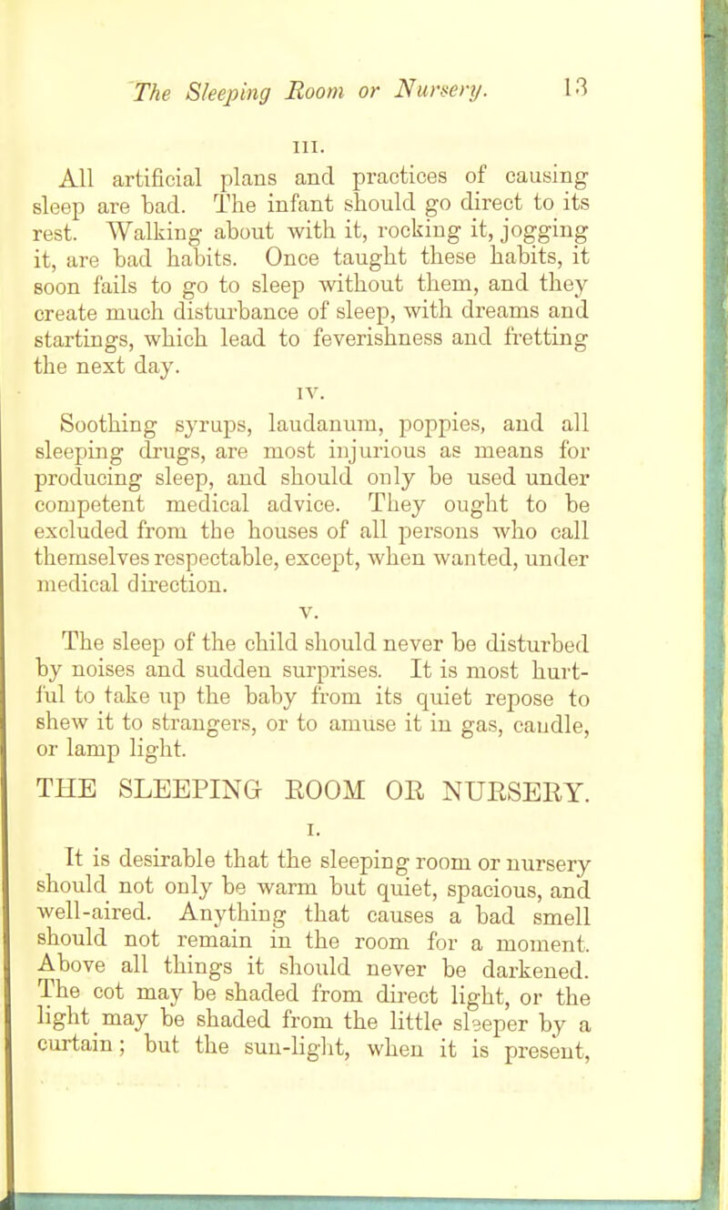 The Sleeping Room or Nursery. 111. All artificial plans and practices of causing sleep are bad. The infant should go direct to its rest. Walking about with it, rocking it, jogging it, are bad habits. Once taught these habits, it soon fails to go to sleep without them, and they create much disturbance of sleep, with dreams and startings, which lead to feverishness and fretting the next day. IV. Soothing syrups, laudanum, poppies, and all sleeping drugs, are most injurious as means for producing sleep, and should only be used under competent medical advice. They ought to be excluded from the houses of all persons who call themselves respectable, except, when wanted, under medical direction. V. The sleep of the child should never be disturbed by noises and sudden surprises. It is most hurt- I'ul to take up the baby from its quiet repose to shew it to strangers, or to amuse it in gas, caudle, or lamp light. THE SLEEPING ROOM OR NURSERY. I. It is desirable that the sleeping room or nursery should not only be warm but quiet, spacious, and well-aired. Anything that causes a bad smell should not remain in the room for a moment. Above all things it shoidd never be darkened. The cot may be shaded from direct light, or the light may be shaded from the little slseper by a curtain; but the suu-Hglit, when it is present,