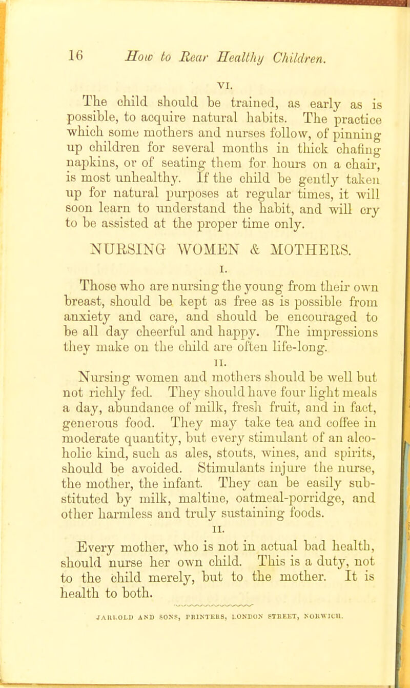 VI. The child should he trained, as early as is possible, to acquire natural habits. The practice which somt! mothers and nurses follow, of pinning up children for several months in thick chafing napkins, or of seating them for hours on a chair, is most unhealth)^ If the child be gently taken up for natural purposes at regular times, it will soon learn to understand the habit, and will cry to be assisted at the proper time only. NURSING WOMEN & MOTHERS. I. Those who are nm^sing the 5''0ung from their own breast, should be kept as free as is possible fi-om anxiety and care, and should be encouraged to be all day cheerful and haj)py. The impressions tliey make on the child are often life-long. II. Nursing women and mothers should be well but not richly fed. They should have four light meals a day, abundance of milk, fresli fruit, and in fact, generous food. They may take tea and coffee in moderate quantity, but every stimvdant of an alco- holic kind, such as ales, stouts, wines, and spirits, should be avoided. Stimulants injure the nurse, the mother, the infant. They can be easily sub- stituted by milk, maltiue, oatmeal-porridge, and other harmless and truly sustaining foods. II. Every mother, who is not in actual bad health, should nurse her own child. This is a duty, not to the child merely, but to the mother. It is health to both. JAU1.0I.1) AND SONP, miNTEBS, LONDON fTHEKT, NOKWICH.