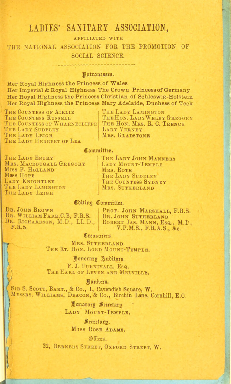 LADIES' SANITARY ASSOCIATION, AFFILIATED WITH THE NATIONAL ASSOCIATION FOR THE PROMOTION OF SOCIAL SCIENCE. ^HtrontBBts. Her Royal Highness the Princess of Wales Her Imperial & Royal Highness The Crown Princess of Germany Her Royal Highness the Princess Christian of Schleswig-Holstein Her Royal Highness the Princess Mary Adelaide, Duchess of Teck The Lady Lamington TheHon. LadyWelby Gregory The CotTNTESs of Airlie The Countess Russell The Countess of Wharnecliffe The Lady Sudeley The Lady Leigh The Lady Hehbert of Lea The Hon. Mrs. R. C. Trench Lady Verney Mrs. Gladstone fiommittrt. The Lady Ebury Mrs. Macdougall Gregory Miss P. Holland Miss Hope Lady Kniohtley The Lady Lamington The Lady Leigh ^biting Committte. Dr. John Brown Dr. WilliamFakr.C.B, F.R.S. Dr. Richardson, M.D., LL D F.h.&. The Lady John Manners Lady Mount-Temple Mrs. Roth The Lady Sudeley The Countess Sydney Mrs. Sutherland Prof. John Marshall, F.B.S. Dr.John Sutherland Robert Jas. Mann, Esa., M.I'. V.P.M.S., F.R.A.S., &c. Sieasareis Mrs. Sutherland. The Rt. Hon. Lord Mount-Temple. JlonotHrg ^nbitors. F. J. Fu UN IVALL, Esft. The Eakl of Leven and Melvillb. Sir S. Scott, Bart., & Co., 1, Cavendi.sh Square, W. I^Messrs. Williams, Deacon, & Co., BircMn Lane, Cornhill, E.C Honorarg Sttretaijj Lady Mount-Templb. Sttxttarg. Miss Rose Adams. ©fStts. 22, Berners Street, Oxford Street, W.