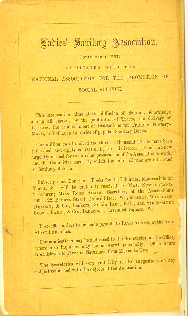 ESTABLISHED I857i ArrlLIATED WITH THE NATIONAL ASSOCIATION FOR THE PROMOTION OF SOCIAL SCIENCE, This Association aims at the diffusion of Sanitary Knowledge amon? aU classes, by the publication of Tracts, the delivery of Lectures, the establishment of Institutions for Training Nursery- Maids, and of Loan Libraries of popular Sanitary Books. One million two hundred and thirteen thousand Tracts have been published, and eighty coui'ses of Lectures delivered. Funds are now urgently needed for the turther prosecution of the Association s work and the Committee earnestly solicit the aid of all who are interested in Sanitary Reform. Subscriptions, Donations, Books for the Libraries, Manuscripts for Tracts, &e., will he gratefully received by ^f^; therland. Treasurer; Miss Rose Adams, Secretary, at the Associations Office 22, Berners Street, Oxford Street, W.; Messrs Willtams, jZU & Co., Bankers, Birchin Lane, E.C ; and Sm SAMrz. Scott, Babt., & Co., Bankers, 1, Cavendish bquare, W, Post-offiee orders to be made payable to Rose Adams, at the Yere Street Post-of&ce. Communications may be addi-essed to the Secretaries, at^e Office^ ^here also inquiries may be answered personaU^ Office hours from Eleven to Five; on Saturdays from Eleven to Two. ^ The Secretaries will very gratefully receive suggestions on any subject connected with the objects of the Association.