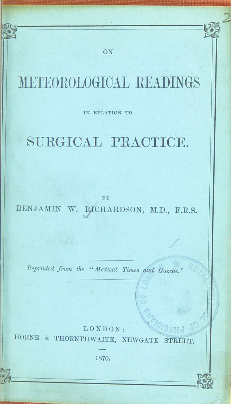 METEOROLOGICAL READINGS IN RELATION TO SUEGICAL PEACTICE. BY BENJAMIN W. ^CHARDSON, M.D., F.R.S. Reprinted from the Medical Times find Gazette:' LONDON: HOENE & THORNTHWAITE, NEWGATE STREET. 1870.