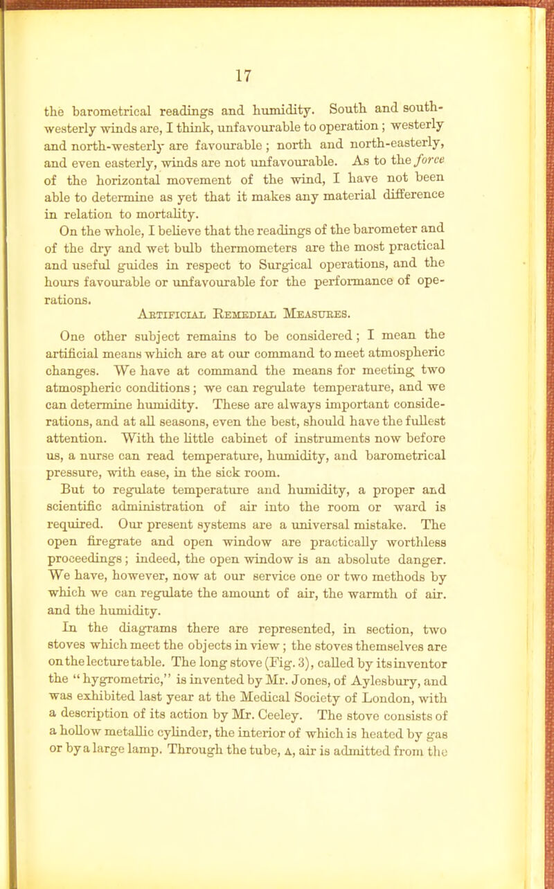 the barometrical readings and humidity. South and south- westerly winds are, I think, unfavourable to operation; westerly and north-westerly are favourable ; north and north-easterly, and even easterly, winds are not unfavourable. As to the force of the horizontal movement of the wind, I have not been able to determine as yet that it makes any material difference in relation to mortality. On the whole, I believe that the readings of the barometer and of the dry and wet bulb thermometers are the most practical and useful guides in respect to Surgical operations, and the hours favourable or unfavourable for the perfoi-mance of ope- rations. Aetificiai Eembdiai Measuees. One other subject remains to be considered; I mean the artificial means which are at our command to meet atmospheric changes. We have at command the means for meeting two atmospheric conditions ; we can regulate temperature, and we can determine humidity. These are always important conside- rations, and at all seasons, even the best, should have the fullest attention. With the little cabinet of instruments now before us, a nurse can read temperature, hirmidity, and barometrical pressure, with ease, in the sick room. But to regulate temperature and humidity, a proper aad scientific administration of air into the room or ward is required. Our present systems are a universal mistake. The open firegrate and open window are practically worthless proceedings ; indeed, the open window is an absolute danger. We have, however, now at our service one or two methods by which we can regulate the amount of air, the warmth of air. and the humidity. In the diagrams there are represented, in section, two stoves which meet the objects in view; the stoves themselves are on the lecture table. The long stove (Fig. 3), called by its inventor the  hygrometric, is invented by Mr. Jones, of Aylesbury, and was exhibited last year at the Medical Society of London, with a description of its action by Mr. Ceeley. The stove consists of a hoUow metallic cylinder, the interior of which is heated by gas or by a large lamp. Through the tube, a, air is admitted from tlio