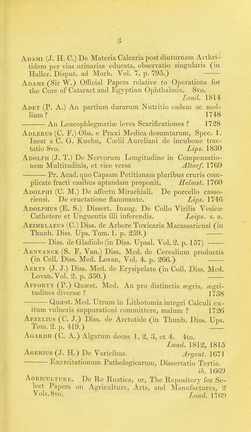 Adami (J. H. C.) De Materia Calcaria post diuturnam Arthri- tidem per vias urinarias educata, observatio singularis (in Haller. Disput. ad Morb. Vol. 7. p. 795.) Adams (Sir W.) Official Papers relative to Operations for tbe Cure of Cataract and Egyptian Ophthalmia. 8vo. Lond. 1814 Adet (P. A.) An partium durarum Nutritio eadem ac mol- lium? 1748 An Leucophlegmatise leves Scarificationes ? 1728 Adlerus (C. F.) Obs. e Praxi Medica desumtarum, Spec. 1. Inest a C. G. Kuehn, Ccelii Aureliani de incubone trac- tatio 8vo. Lips. 1830 Adolph (J. T.) De Nervorum Longitudine in Compensatio- nem Multitudinis, et vice versa Altorf. 1769 Pr. Acad, quo Capsam Petitianam pluribus cruris com- plicate fracti casibus aptandam proponit. Helmst. 1760 Adolphi (C. M.) De affectu Mirachiali. De porcello casso- riensi. De eructatione flammante. Lips. 1746 Adolphus (E. S.) Dissert. Inaug. De Collo Virilis Vesicae Cathetere et Unguentis illi inferenchs. Leips. s. a. Aeimelaeus (C.) Diss, de Arbore Toxicaria Macassariensi (in Thunb. Diss. Ups. Tom. 1. p. 259.) Diss, de Gladiolo (in Diss. Upsal. Vol. 2. p. 157) Aenvanck (S. F. Van.) Diss. Med. de Cerealium productis (in Coll. Diss. Med. Lovan, Vol. 4. p. 266.) Aerts (J. J.) Diss. Med. de Erysipelate (in Coll. Diss. Med. Lovan. Vol. 2. p. 350.) Afforty (P.) Quasst. Med. An pro distinctis segris, aegri- tudines diversae ? 1738 Quaast. Med. Utrum in Lithotomiaintegri Calculi ex- itum vulneris suppurationi committere, malum ? 1726 Afzelius (C. J.) Diss, de Arctotide (in Thunb. Diss. Ups. Tom. 2. p. 419.) __ Agardh (C. A.) Algarum decas 1, 2, 3, et 4. 4to. Lund. 1812, 1815 Agerius (J. H.) De Varicibus. Argent. 1671 Exercitationum Pathologicarum, Dissertatio Tertia. ib. 1669 Agriculture. De Re Rustica, or, The Repository for Se- lect Papers on Agriculture, Arts, and Manufactures, 2 y°ls-8v°- Land. 1769