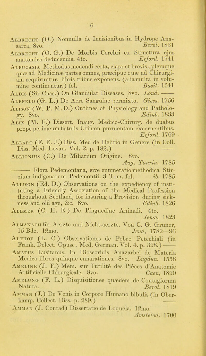 Albueciit (O.) Nonnulla de Incisionibus in Hydrope Ana- sarca. 8vo. Berol. 1831 Albrecht (O. G.) De Morbis Cerebri ex Structura ejus anatomica deducendis. 4to. Erford. 1741 Albucasis. Metliodus medendi certa, clara et brevis ; pleraque quae ad Medicinae partes omnes, prsecipue qua? ad Chirurgi- am requiruntur, libris tribus exponens. (aliamulta in volu- mine continentur.) fol. Basil. 1541 Aldis (Sir Chas.) On Glandular Diseases. 8vo. Bond. Alefeld (G. L.) De Aere Sanguine permixto. Giess. 1756 Alison (W. P. M. D.) Outlines of Physiology and Patholo- gy. 8vo. Edinb. 1833 Alix (M. F.) Dissert. Inaug. Medico-Cbirurg. de duabus prope perinaeurn fistulis Urinam purulentam excernentibus. Erford. 1769 Allart (F. E. J.) Diss. Med de Delirio in Genere (in Coll. Diss. Med. Lovan. Vol. 2. p. 182.) Allionius (C.) De Miliarium Origine. 8vo. Aug. Taurin. 1785 Flora Pedemontana, sive enumeratio rnetbodica Stir- pium indigenarum Pedemontii. 3 Tom. fol. ib. 1785 Allison (Ed. D.) Observations on the expediency of insti- tuting a Friendly Association of the Medical Profession throughout Scotland, for insuring a Provision during sick- ness and old age, &c. 8vo. Edinb. 1826 Allmer (C. H. E.) De Pinguedine Animali. 4to. Jena;, 1823 Almanack fur Aerzte und Nicht-aerzte. Von C. G. Gruner, 15Bde. 12mo. Jena, 1782—96 Althof (L. C.) Observationes de Febre PetechiaH (in Frank. Delect. Opusc. Med. German. Vol. 4. p. 328.) Amatus Lusitanus. In Dioscoridis Anazarbei de Materia Medica libros quinque ennarationes. 8vo. Bugdun. 1558 Ameline (J. F.) Mem. sur l'utilite des Pieces d'Anatomie Artificielle Cliirurgicale. 8vo. Caen, 1820 Amelung (F. L.) Disquisitiones quEedem de Contagiorum Natura. Berol. 1819 Amman (J.) De Venis in Corpore Humano bibulis (in Ober- kamp. Collect. Diss. p. 289.) Amman (J. Conrad) Dissertatio de Loquela. 12mo. Amstelod. 1700