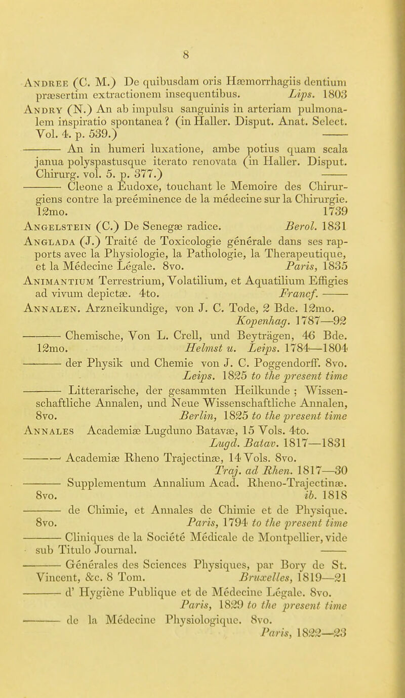 Andree (C. M.) De quilmsdam oris Haemorrhagiis dentiuni praesertim extractionem insequcntibus. Lips. 180.'j An dry (N.) An ab impulsu sanguinis in arteriam pulmona- lem inspiratio spontanea ? (in Haller. Disput. Anat. Select. Vol. 4. p. 539.) An in humeri luxatione, ambe potius quam scala janua polyspastusque iterato renovata (in Haller. Disput. Chirurg. vol. 5. p. 877.) Cleone a Eudoxe, touchant le Memoire des Chirur- giens contre la preeminence de la medecine sui* la Chirurgie. 12mo. 1739 Angelstein (C.) De Senegae radice. Berol. 1831 Anglada (J.) Traite de Toxicologic generale dans ses rap- ports avec la Physiologie, la Pathologie, la Therapeutique, et la Medecine Legale. 8vo. Paris, 1835 Animantium Terrestrium, Volatilium, et Aquatilium Effigies ad vivum depictae. 4to. Francf. Annalen. Arzneikundige, von J. C. Tode, 2 Bde. 12mo. Kopenhag. 1787—92 Chemische, Von L. Crell, und Beytragen, 46 Bde. 12mo. Helmst u. Leips. 1784—1804 der Physik und Chemie von J. C. Poggendorff. 8vo. Leips. 1825 to the present time Litterarische, der gesammten Heilkunde ; Wissen- schaftliche Annalen, und Neue Wissenschaftliche Annalen, 8vo. Berlin, 1825 to the present time Ann ales Academias Lugduno Batavse, 15 Vols. 4to. Lugd. Batav. 1817—1831 ■ Academiae Rheno Trajectinae, 14 Vols. 8vo. Traj. ad Rhen. 1817—30 Supplementum Annalium Acad. Rheno-Trajectina?. 8vo. ib. 1818 de Chimie, et Annales de Chimie et de Phj^sique. 8vo. Paris, 1794 to the present time Cliniques de la Societe Medicale de Montpellier, vide sub Titulo Journal. Generales dcs Sciences Physiques, par Bory de St. Vincent, &c. 8 Tom. Bruxelles, 1819—21 d' Hygiene Publique et de Medecine Legale. 8vo. Paris, 1829 to the present time de la Medecine Physiologiquc. 8vo. Paris, 1822—23