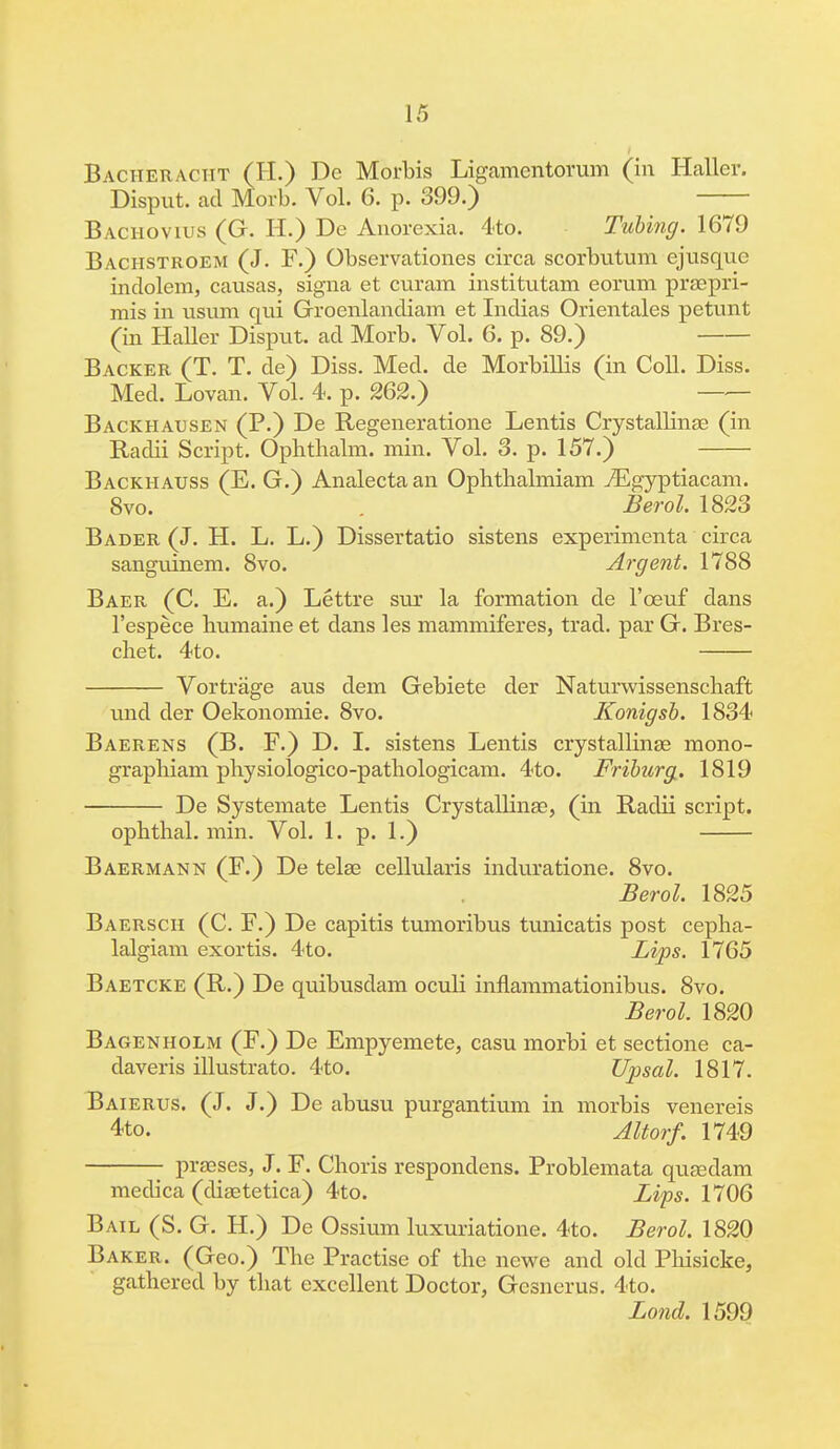 Bacheracht (H.) De Morbis Ligamentorum (in Haller. Disput. ad Morb. Vol. 6. p. 399.) Bachovius (G. H.) De Anorexia. 4to. Tubing. 1679 Bachstroem (J. F.) Observationes circa scorbutum ejusquc indolem, causas, signa et curam institutam eorum prsepri- mis in usum qui Groenlandiam et Indias Orientales petunt (in Haller Disput. ad Morb. Vol. 6. p. 89.) Backer (T. T. de) Diss. Med. de Morbillis (in Coll. Diss. Med. Lovan. Vol. 4. p. 262.) Backhausen (P.) De Regeneratione Lentis Crystallinae (in Radii Script. Ophthalm. min. Vol. 3. p. 157.) Backhauss (E. G.) Analectaan Ophtlialmiam ^Egyptiacam. 8vo. Berol. 1823 Bader (J. H. L. L.) Dissertatio sistens experimenta circa sanguinem. 8vo. Argent. 1788 Baer (C. E. a.) Lettre sur la formation de l'ceuf dans l'espece liumaine et dans les mammiferes, trad, par G. Bres- chet. 4to. Vortrage aus dem Gebiete der Naturwissenschaft und der Oekonomie. 8vo. Konigsb. 1834 Baerens (B. F.) D. I. sistens Lentis crystalline mono- graphiam physiologico-pathologicam. 4to. Friburg. 1819 De Systemate Lentis Crystallinae, (in Radii script. opbthal. min. Vol. 1. p. 1.) Baermann (F.) De telaa cellularis induratione. 8vo. Berol. 1825 Baersch (C. F.) De capitis tumoribus tunicatis post cepha- lalgiam exortis. 4to. Lips. 1765 Baetcke (R.) De quibusdam oculi inflammationibus. 8vo. Berol. 1820 Bagenholm (F.) De Empyemete, casu morbi et sectione ca- daveris illustrate 4to. Upsal. 1817. Baierus. (J. J.) De abusu purgantium in morbis venereis 4to. Altorf. 1749 praeses3 J. F. Choris respondens. Problemata quaedam medica (diaatetica) 4to. Lips. 1706 Bail (S. G. H.) De Ossium luxuriatione. 4to. Berol. 1820 Baker. (Geo.) The Practise of the newe and old Phisicke, gathered by that excellent Doctor, Gcsnerus. 4to. Lond. 1599