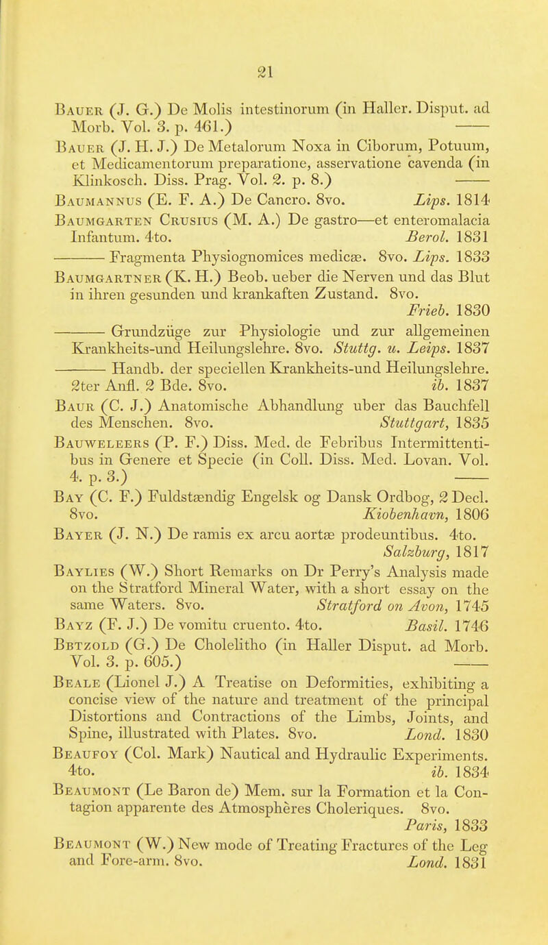 Bauer (J. G.) De Molis intestinorum (in Hallcr. Disput. ad Morb. Vol. 3. p. 461.) Bauer (J. H. J.) De Metalorum Noxa in Ciborum, Potuum, et Meclicamentorum preparatione, asservatione cavenda (in Klinkosch. Diss. Prag. Vol. 2. p. 8.) Baumannus (E. F. A.) De Cancro. 8vo. Lips. 1814 Baumgarten Crusius (M. A.) De gastro—et enteromalacia Infantum. 4to. Berol. 1831 Fragmenta Physiognomices medicse. 8vo. Lips. 1833 Baumgartner (K. H.) Beob. ueber die Nerven und das Blut in ihren gesunden und krankaften Zustand. 8vo. Frieb. 1830 Grundziige zur Physiologie und zur allgemeinen Krankbeits-und Heilungslehre. 8vo. Stuttg. u. Leips. 1837 Handb. der speciellen Krankbeits-und Heilungslebre. 2ter Ann. 2 Bde. 8vo. ib. 1837 Baur (C. J.) Anatomische Abbandlung uber das Bauchfell des Menschen. 8vo. Stuttgart, 1835 Bauweleers (P. F.) Diss. Med. de Febribus Intermittenti- bus in Genere et Specie (in Coll. Diss. Med. Lovan. Vol. 4. p. 3.) Bay (C. F.) Fuldstaendig Engelsk og Dansk Ordbog, 2 Decl. 8vo. Kiobenhavn, 1806 Bayer (J. N.) De ramis ex arcu aorta? prodeuntibus. 4to. Salzburg, 1817 Baylies (W.) Short Remarks on Dr Perry's Analysis made on the Stratford Mineral Water, witb a short essay on the same Waters. 8vo. Stratford on Avon, 1745 Bayz (F. J.) De vomitu cruento. 4to. Basil. 1746 Bbtzold (G.) De Cholelitho (in Haller Disput. ad Morb. Vol. 3. p. 605.) Beale (Lionel J.) A Treatise on Deformities, exhibiting a concise view of the nature and treatment of the principal Distortions and Contractions of the Limbs, Joints, and Spine, illustrated with Plates. 8vo. Lond. 1830 Beaufoy (Col. Mark) Nautical and Hydraulic Experiments. 4to. ib. 1834 Beaumont (Le Baron de) Mem. sur la Formation et la Con- tagion apparente des Atmospheres Choleriques. 8vo. Paris, 1833 Beaumont (W.) New mode of Treating Fractures of the Leg and Fore-arm. 8vo. Lond. 1831