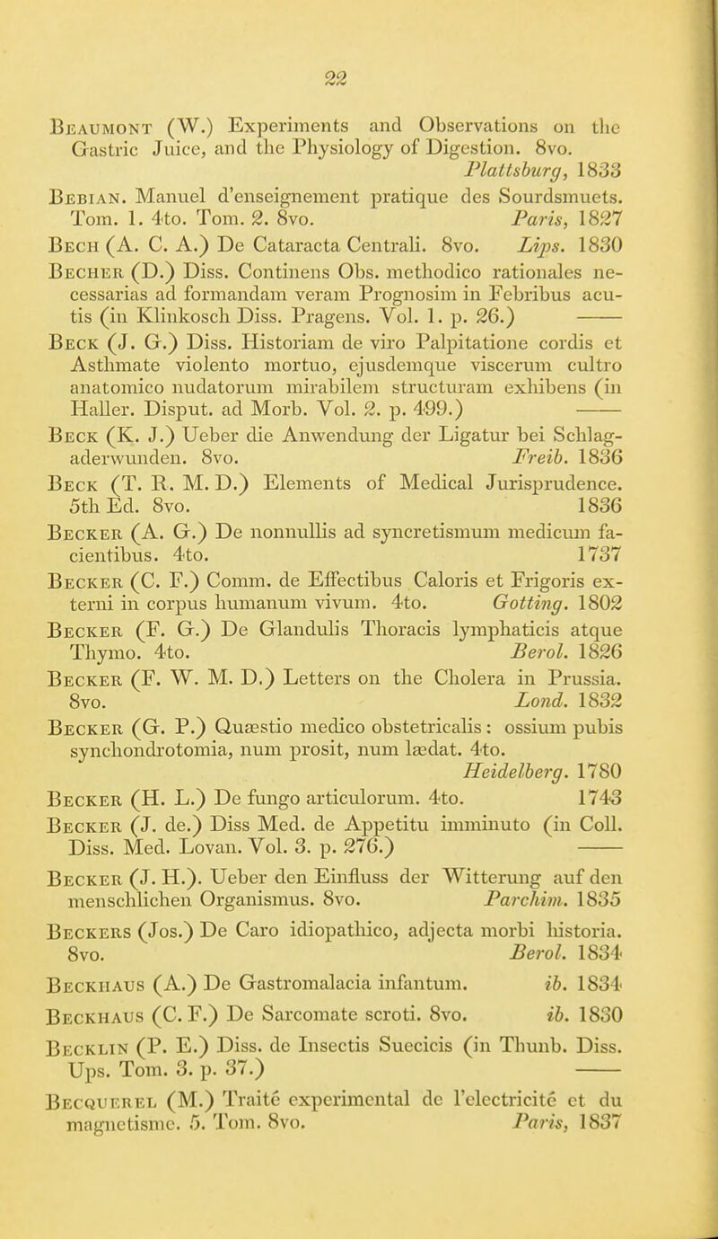 Beaumont (W.) Experiments and Observations on the Gastric Juice, and the Physiology of Digestion. 8vo. Plattsburg, 1833 Bebian. Manuel d'enseignement pratique des Sourdsmuets. Tom. 1. 4to. Tom. 2. 8vo. Paris, 1827 Bech (A. C. A.) De Cataracta Centrah. 8vo. Lips. 1830 Becher (D.) Diss. Continens Obs. methodico rationales ne- cessarias ad formandam veram Prognosim in Febrihus acu- tis (in Klinkosch Diss. Pragens. Vol. 1. p. 26.) Beck (J. G.) Diss. Historiam de viro Palpitatione cordis et Asthmate violento mortuo, ejusdemque viscerum cultro anatomico nudatorum mirabilem structuram exhibens (in Haller. Disput. ad Morb. Vol. 2. p. 499.) Beck (K. J.) Ueber die Anwendung der Ligatur bei Schlag- aderwunden. 8vo. Freib. 1836 Beck (T. R. M. D.) Elements of Medical Jurisprudence. 5th Ed. 8vo. 1836 Becker (A. G.) De nonnullis ad syncretismum medicum fa- cientibus. 4to. 1737 Becker (C. F.) Comm. de Effectibus Caloris et Frigoris ex- terni in corpus humanum vivum. 4to. Gotting. 1802 Becker (F. G.) De Glandulis Thoracis lymphaticis atque Thymo. 4to. Berol. 1826 Becker (F. W. M. D.) Letters on the Cholera in Prussia. 8vo. Lond. 1832 Becker (G. P.) Quaestio medico obstetricalis: ossium pubis synchondrotomia, num prosit, num la?dat. 4to. Heidelberg. 1780 Becker (H. L.) De fungo articulorum. 4to. 1743 Becker (J. de.) Diss Med. de Appetitu imminuto (in Coll. Diss. Med. Lovan. Vol. 3. p. 276.) Becker (J. H.). Ueber den Einfluss der Witterung auf den menschlichen Organismus. 8vo. Parchim, 1835 Beckers (Jos.) De Caro idiopathico, adjecta morbi historia. 8vo. Berol, 1834 Beckhaus (A.) De Gastromalacia infantum. ib. 1834 Beckhaus (C. F.) De Sarcomate scroti. 8vo. ib. 1830 Becklin (P. E.) Diss, de Insectis Suecicis (in Thunb. Diss. Ups. Tom. 3. p. 37.) Becquerel (M.) Trait6 experimental de l'clcctricite et du magnctisme. 5. Tom. 8vo. Paris, 1837