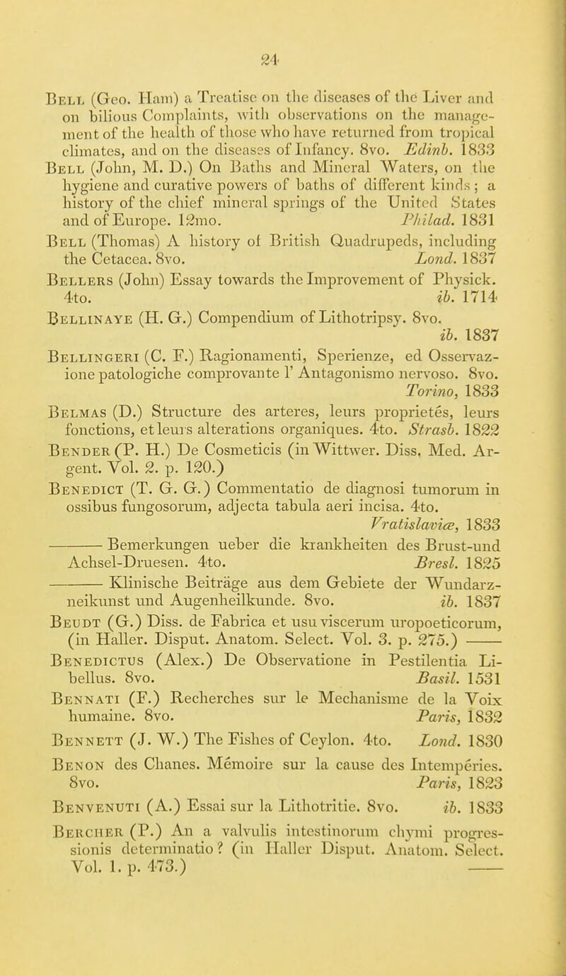 Bell (Geo. Ham) a Treatise on the diseases of the Liver and on bilious Complaints, with observations on the manage- ment of the health of those who have returned from tropical climates, and on the diseases of Infancy. 8vo. Edinb. 1833 Bell (John, M. D.) On Baths and Mineral Waters, on the hygiene and curative powers of baths of different kinds ; a history of the chief mineral springs of the United States and of Europe. 12mo. Philad. 1831 Bell (Thomas) A history of British Quadrupeds, including the Cetacea. 8vo. Lond. 1837 Bellers (John) Essay towards the Improvement of Physick. 4to. ib. 1714 Bellinaye (H. G.) Compendium of Lithotripsy. 8vo. ib. 1837 Bellingeri (C. F.) Ragionamenti, Sperienze, ed Osservaz- ione patologiche comprovante 1' Antagonismo nervoso. 8vo. Torino, 1833 Belmas (D.) Structure cles arteres, leurs proprietes, leurs fonctions, et leurs alterations organiques. 4to. Strasb. 1822 Bender (P. H.) De Cosmeticis (inWittwer. Diss. Med. Ar- gent. Vol. 2. p. 120.) Benedict (T. G. G.) Commentatio de diagnosi tumorum in ossibus fungosorum, adjecta tabula aeri incisa. 4to. Vratislavice, 1833 Bemerkungen ueber die krankheiten des Brust-und Achsel-Druesen. 4to. Bresl. 1825 IQinische Beitrage aus clem Gebiete der Wundarz- neikunst und Augenheilkunde. 8vo. ib. 1837 Beudt (G.) Diss, de Fabrica et usuviscerum uropoeticorum, (in Haller. Disput. Anatom. Select. Vol. 3. p. 275.) Benedictus (Alex.) De Observatione in Pestilentia Li- bellus. 8vo. Basil. 1531 Bennati (F.) Recherches sur le Mechanisme de la Voix humaine. 8vo. Paris, 1832 Bennett (J. W.) The Fishes of Ceylon. 4to. Lond. 1830 Ben on des Chanes. Memoire sur la cause des Intemperies. 8vo. Paris, 1823 Benvenuti (A.) Essai sur la Lithotritie. 8vo. ib. 1833 Bercher (P.) An a valvulis intcstinorum chymi progres- sionis detcrminatio ? (in Haller Disput. Anatom. Select. Vol. 1. p. 473.)