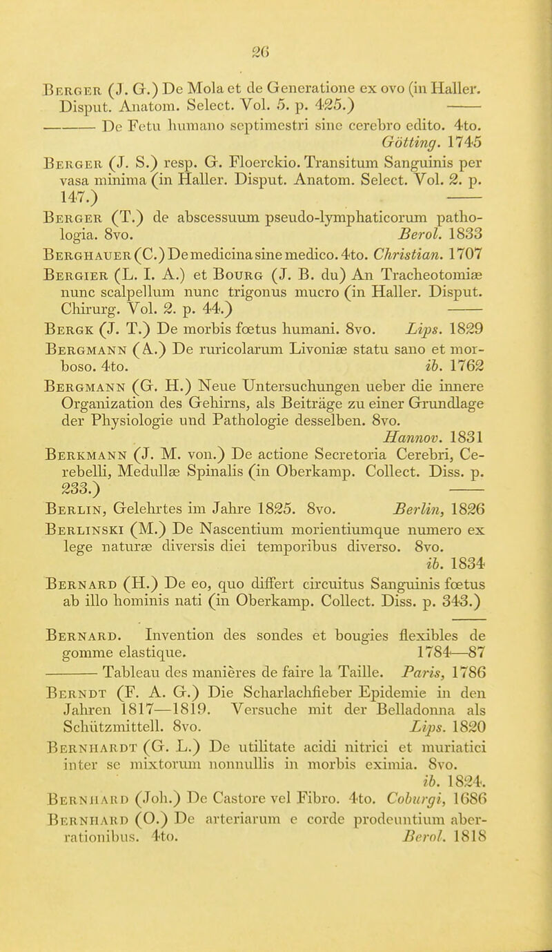 Berger (J. G.) De Mola et cle Generatione ex ovo (in Haller. Disput. Aaiatom. Select. Vol. 5. p. 425.) De Fetu humano scptimestri sine cerebro edito. 4to. Gotting. 1745 Berger (J. S.) resp. G. Floerckio. Transitum Sanguinis per vasa minima (in Haller. Disput. Anatom. Select. Vol. 2. p. 147.) Berger (T.) de abscessuum pseudo-lymphaticorum patho- logia. 8vo. Berol. 1833 BERGHAUER(C.)Demedicinasinemedico.4to. Christian. 1707 Bergier (L. I. A.) et Bourg (J. B. du) An Tracheotomiae nunc scalpellum nunc trigonus mucro (in Haller. Disput. Chirurg. Vol. 2. p. 44.) Bergk (J. T.) De morbis foetus humani. 8vo. Lips. 1829 Bergmann (A.) De ruricolarum Livoniae statu sano et mor- boso. 4to. ib. 1762 Bergmann (G. H.) Neue Untersuchungen ueber die innere Organization des Gehirns, als Beitrage zu einer Grundlage der Physiologie und Pathologie desselben. 8vo. Hannov. 1831 Berkmann (J. M. von.) De actione Secretoria Cerebri, Ce- rebelli, Medullas Spinalis (in Oberkamp. Collect. Diss. p. 233.) Berlin, Gelehrtes im Jahre 1825. 8vo. Berlin, 1826 Berlinski (M.) De Nascentium morientiumque numero ex lege naturae diversis diei temporibus diverse 8vo. ib. 1834 Bernard (H.) De eo, quo difFert circuitus Sanguinis foetus ab illo hominis nati (in Oberkamp. Collect. Diss. p. 343.) Bernard. Invention des sondes et bougies flexibles de gomme elastique. 1784—87 Tableau des manieres de faire la Taille. Paris, 1786 Berndt (F. A. G.) Die Scharlachheber Epidemie in den Jahren 1817—1819. Versuche mit der Belladonna als Schutzmittell. 8vo. Lips. 1820 Bernhardt (G. L.) De utilitate acidi nitrici et muriatici inter se mixtoriun nonnullis in morbis eximia. 8vo. ib. 1824. Bern hard (Job.) De Castore vel Fibro. 4to. Coburgi, 1686 Bernhard (O.) De arteriarum e corde prodeuntium aber- rationibus. 4to. Bern!. 1818