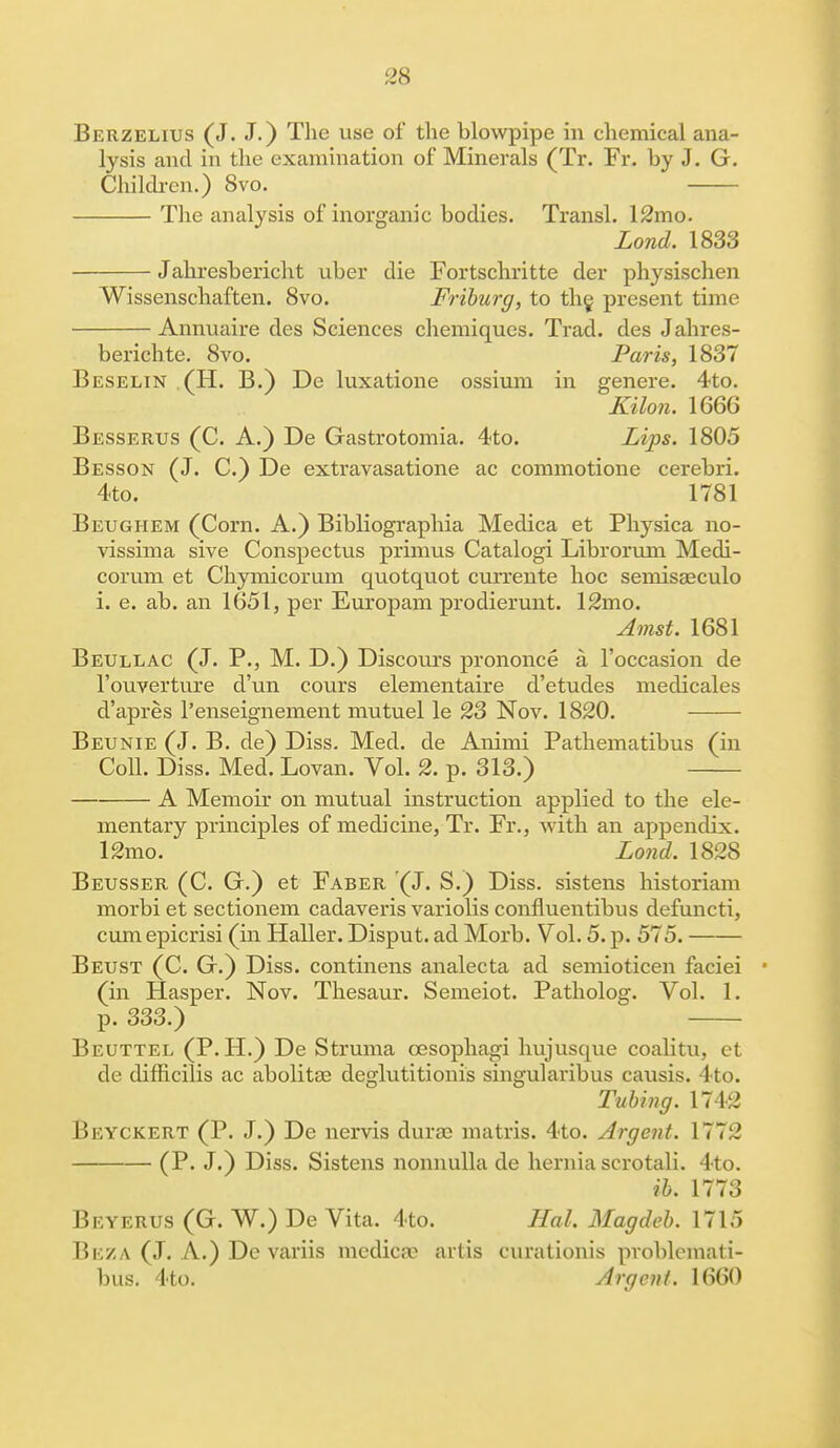 Berzelius (J. J.) The use of the blowpipe in chemical ana- lysis and in the examination of Minerals (Tr. Fr. by J. G. Children.) 8vo. The analysis of inorganic bodies. Transl. 12mo. Lond. 1833 Jahresbericht uber die Fortschritte der physischen Wissenschaften. 8vo. Friburg, to the present time Annuaire des Sciences chemiques. Trad, des Jahres- berichte. 8vo. Paris, 1837 Beselin . (H. B.) De luxatione ossium in genere. 4to. Kilon. 1666 Besserus (C. A.) De Gastrotomia. 4to. Lips. 1805 Besson (J. C.) De extravasatione ac commotione cerebri. 4to. 1781 Beughem (Corn. A.) Bibliographia Medica et Physica no- vissima sive Conspectus primus Catalogi Librorum Medi- corum et Chymicorum quotquot currente hoc semisaeculo i. e. ab. an 1651, per Europam prodierunt. 12mo. Amst. 1681 Beullac (J. P., M. D.) Discoiu's prononce a l'occasion de l'ouverture d'un cours elementaire d'etudes medicales d'apres l'enseignement mutuel le 23 Nov. 1820. Beunie (J. B. de) Diss. Med. de Animi Pathematibus (in Coll. Diss. Med. Lovan. Vol. 2. p. 313.) A Memoir on mutual instruction applied to the ele- mentary principles of medicine, Tr. Fr., with an appendix. 12mo. Lond, 1828 Beusser (C. G.) et Faber (J. S.) Diss, sistens historiam morbi et sectionem cadaveris variolis confluentibus defuncti, cum epicrisi (in Haller. Disput. ad Morb. Vol. 5. p. 575. Beust (C. G.) Diss, continens analecta ad semioticen faciei (in Hasper. Nov. Thesaur. Semeiot. Patholog. Vol. 1. p. 333.) Beuttel (P. H.) De Struma oesophagi hujusque coalitu, et de difricilis ac abolitae deglutitionis singularibus causis. 4to. Tubing. 1742 Beyckert (P. J.) De nervis durae matris. 4to. Argent. 1772 (P. J.) Diss. Sistens nonnulla de hernia scrotali. 4to. ib. 1773 Beyerus (G. W.) De Vita. 4to. Hal. Magdeb. 1715 Beza (J. A.) De variis mcdicse artis curationis pvoblemati- bus. 4to. Argent. 1660