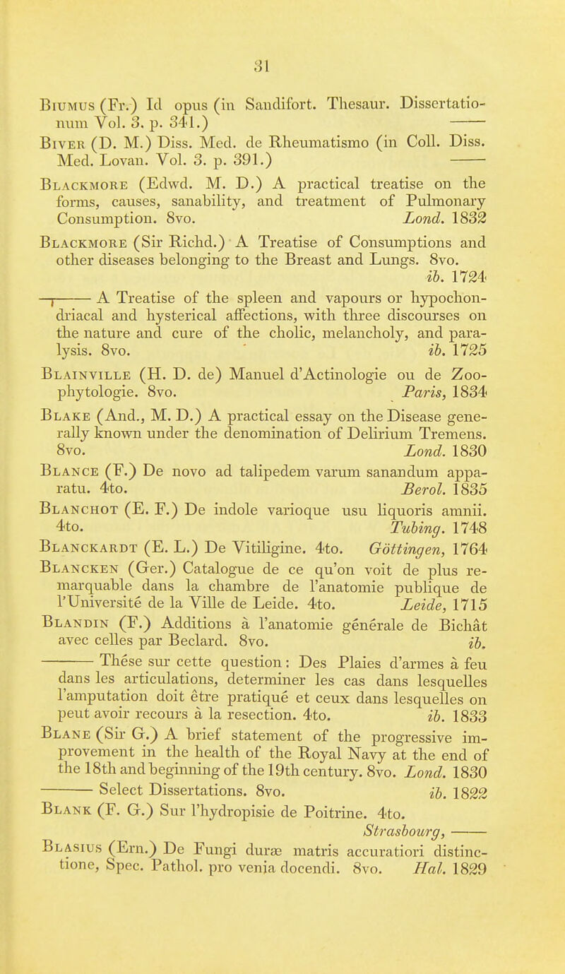 Biumus (Fr.) Id opus (in Sanclifort. Thesaur. Disscrtatio- num Vol. 3. p. 341.) Biver (D. M.) Diss. Med. de Rheumatismo (in Coll. Diss. Med. Lovan. Vol. 3. p. 391.) Blackmore (Edwd. M. D.) A practical treatise on the forms, causes, sanability, and treatment of Pulmonary Consumption. Svo. Lond. 1832 Blackmore (Sir Richd.) A Treatise of Consumptions and other diseases belonging to the Breast and Lungs. 8vo. ib. 1724 —I A Treatise of the spleen and vapours or hypochon- driacal and hysterical affections, with three discourses on the nature and cure of the cholic, melancholy, and para- lysis. Svo. ib. 1725 Blainville (H. D. de) Manuel d'Actinologie ou de Zoo- phytologie. 8vo. Paris, 1834 Blake (And., M. D.) A practical essay on the Disease gene- rally known under the denomination of Delirium Tremens. 8vo. Lond. 1830 Blance (F.) De novo ad talipedem varum sanandum appa- ratu. 4to. Berol. 1835 Blanchot (E. E.) De indole varioque usu liquoris amnii. 4to. Tubing. 1748 Blanckardt (E. L.) De Vitiligine. 4to. Gottingen, 1764 Blancken (Ger.) Catalogue de ce qu'on voit de plus re- marquable dans la chambre de l'anatomie publique de l'Universite de la Ville de Leide. 4to. Leide, 1715 Blandin (F.) Additions a l'anatomie generale de Bichat avec celles par Beclard. 8vo. ib. These sur cette question: Des Plaies d'armes a feu dans les articulations, determiner les cas dans lesquelles l'amputation doit etre pratique et ceux dans lesquelles on peut avoir recours a la resection. 4to. ib. 1833 Blane (Sir G.) A brief statement of the progressive im- provement in the health of the Royal Navy at the end of the 18th and beginning of the 19th century. 8vo. Lond. 1830 Select Dissertations. 8vo. ib. 1822 Blank (F. G.) Sur l'hydropisie de Poitrine. 4to. Strasbourg, Blasius (Ern.) De Fungi dura; matris accuratiori distinc- tione, Spec. Pathol, pro venia docendi. Svo. Hal. 1829