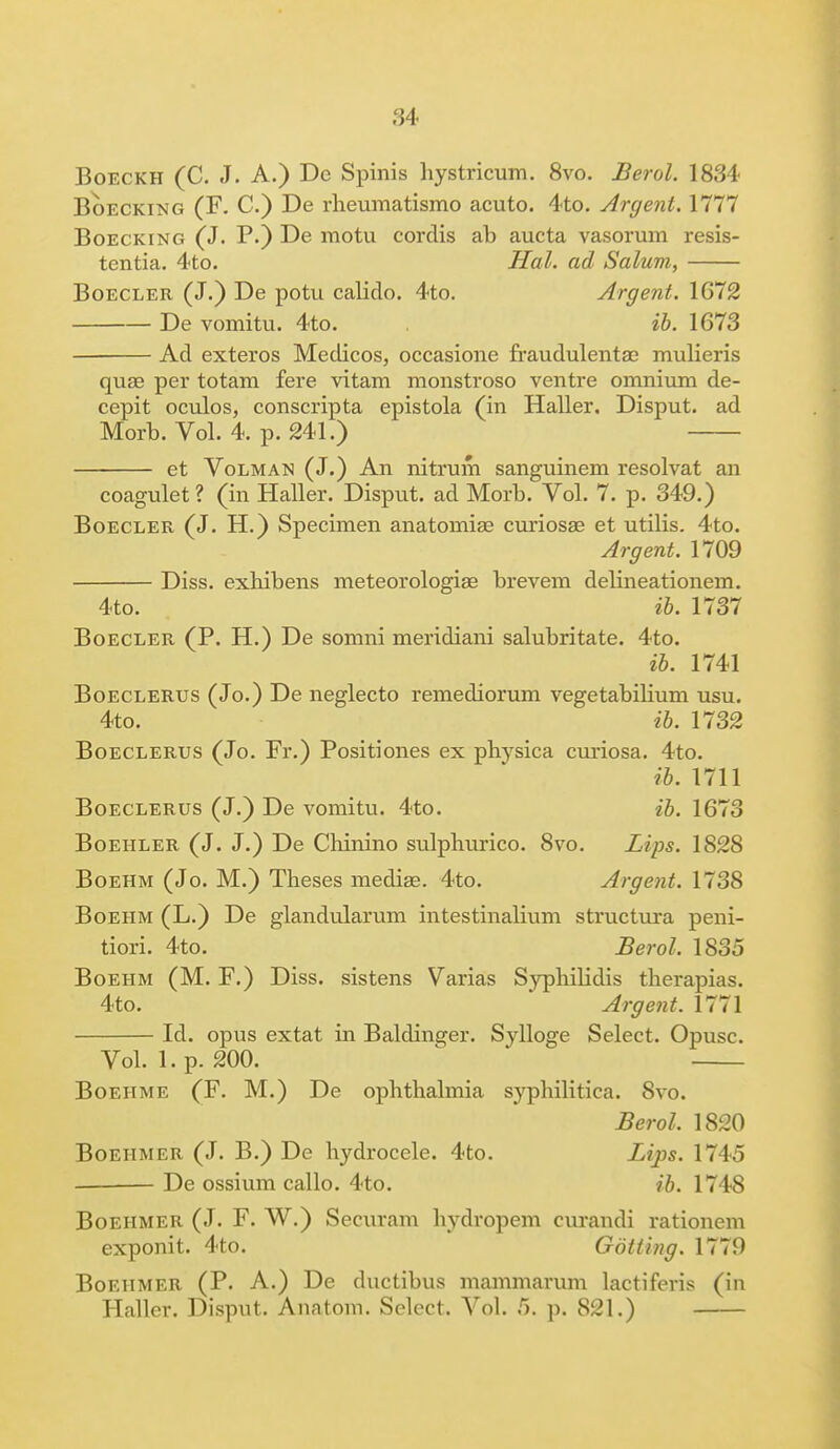 Boeckh (C. J. A.) De Spinis hystricum. 8vo. Berol. 1834 Boecking (F. C.) De rheumatismo acuto. 4to. Argent. 1777 Boecking (J. P.) De motu cordis ab aucta vasorum resis- tentia. 4to. Hal. ad Salum, Boecler (J.) De potu calido. 4to. Argent. 1672 De vomitu. 4to. ib. 1673 Ad exteros Medicos, occasione fraudulentae mulieris quae per totam fere vitam monstroso ventre omnium de- cepit oculos, conscripta epistola (in Haller. Disput. ad Morb. Vol. 4. p. 241.) et Volman (J.) An nitrum sanguinem resolvat an coagulet? (in Haller. Disput. ad Morb. Vol. 7. p. 349.) Boecler (J. H.) Specimen anatomise cuxiosae et utilis. 4to. Argent. 1709 Diss, exhibens meteorologise brevem delineationem. 4to. ib. 1737 Boecler (P. H.) De somni meridiani salubritate. 4to. ib. 1741 Boeclerus (Jo.) De neglecto remediorum vegetabilium usu. 4to. ib. 1732 Boeclerus (Jo. Fr.) Positiones ex physica curiosa. 4to. ib. 1711 Boeclerus (J.) De vomitu. 4to. ib. 1673 Boeiiler (J. J.) De Chinino sulphurico. 8vo. Lips. 1828 Boehm (Jo. M.) Theses mediae. 4to. Argent. 1738 Boehm (L.) De glandularum intestinalium structura peni- tiori. 4to. Berol. 1835 Boehm (M. F.) Diss, sistens Varias Syphilidis therapias. 4to. Argent. 1771 Id. opus extat in Baldinger. Sylloge Select. Opusc. Vol. 1. p. 200. Boehme (F. M.) De ophthalmia syphilitica. Svo. Berol, 1820 Boeiimer (J. B.) De hydrocele. 4to. Lips. 1745 De ossium callo. 4to. ib. 1748 Boehmer (J. F. W.) Securam hydropem curandi rationem exponit. 4to. Gotting. 1779 Boeiimer (P. A.) De ductibus mammarum lactiferis (in Haller. Disput. Anatom. Select. Vol. 5. p. 821.)