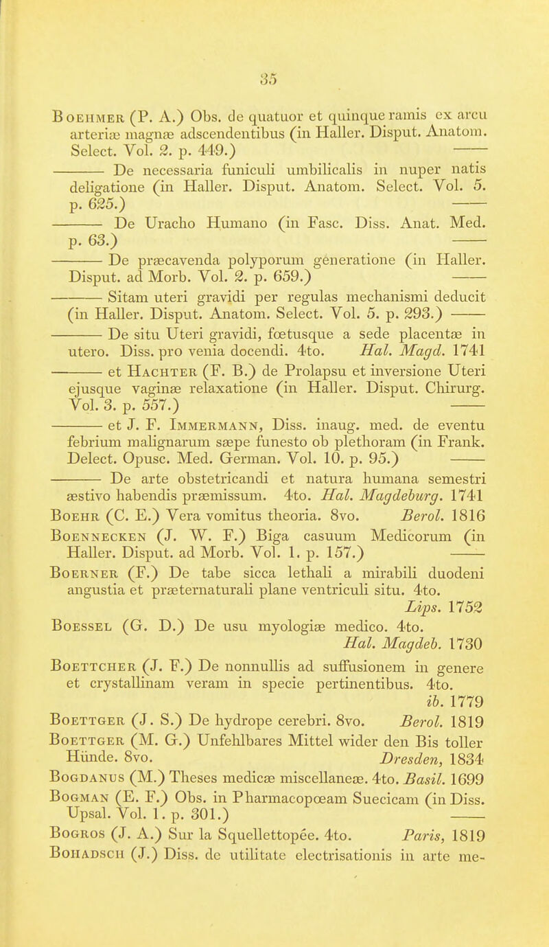 f 35 Boeiimer (P. A.) Obs. cle quatuor et quinqueramis ex arcu arteriae magnas aclscendentibus (in Haller. Disput. Anatom. Select. Vol. 2. p. 449.) De necessaria funiculi umbilicalis in nuper natis deligatione (in Haller. Disput. Anatom. Select. Vol. 5. p. 625.) De Uracho Humano (in Fasc. Diss. Anat. Med. p. 63.) De praecavenda polyporum generatione (in Haller. Disput. ad Morb. Vol. 2. p. 659.) Sitam uteri gravidi per regulas mechanismi deducit (in Haller. Disput. Anatom. Select. Vol. 5. p. 293.) De situ Uteri gravidi, fbetusque a sede placentae in utero. Diss, pro venia docendi. 4to. Hal. Magd. 1741 et Hachter (F. B.) de Prolapsu et inversione Uteri ejusque vaginae relaxatione (in Haller. Disput. Chirurg. Vol. 3. p. 557.) et J. F. Immermann, Diss, inaug. med. de eventu febrium malignarum saepe funesto ob plethoram (in Frank. Delect. Opusc. Med. German. Vol. 10. p. 95.) De arte obstetricandi et natura humana semestri aestivo habendis praemissum. 4to. Hal. Magdeburg. 1741 Boehr (C. E.) Vera vomitus theoria. 8vo. Berol. 1816 Boennecken (J. W. F.) Biga casuum Medicorum (in Haller. Disput. ad Morb. Vol. 1. p. 157.) Boerner (F.) De tabe sicca lethali a mirabili duodeni angustia et praeternaturali plane ventriculi situ. 4to. Lips. 1752 Boessel (G. D.) De usu myologiae medico. 4to. Hal. Magdeb. 1730 Boettcher (J. F.) De nonnullis ad suffusionem in genere et crystallinam veram in specie pertinentibus. 4to. ib. 1779 Boettger (J. S.) De hydrope cerebri. 8vo. Berol. 1819 Boettger (M. G.) Unfehlbares Mittel wider den Bis toller Hiinde. 8vo. Dresden, 1834 Bogdanus (M.) Theses medicae miscellaneae. 4to. Basil. 1699 Bogman (E. F.) Obs. in Pharmacopoeam Suecicam (in Diss. Upsal. Vol. 1. p. 301.) Bogros (J. A.) Sur la Squellettopee. 4to. Paris, 1819 Bohadscii (J.) Diss, dc utilitate electrisationis in arte me-