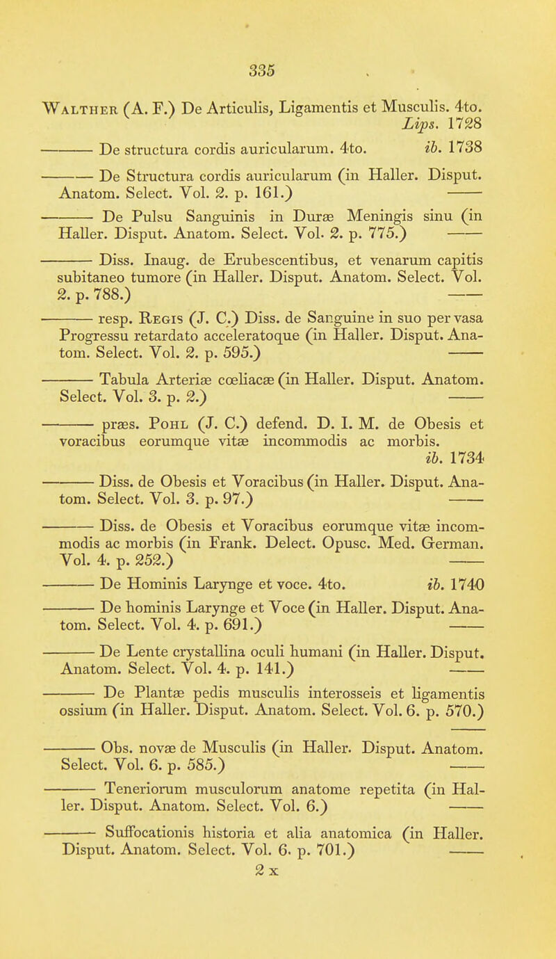 Walther (A. F.) De Articulis, Ligamentis et Musculis. 4to. Lips. 1728 De structura cordis auricularum. 4to. ib. 1738 De Structura cordis auricularum (in Haller. Disput. Anatom. Select. Vol. 2. p. 161.) De Pulsu Sanguinis in Duraa Meningis sinu (in Haller. Disput. Anatom. Select. Vol. 2. p. 775.) Diss. Inaug. de Erubescentibus, et venarum capitis subitaneo tumore (in Haller. Disput. Anatom. Select. Vol. 2. p. 788.) resp. Regis (J. C.) Diss, de Sanguine in suo per vasa Progressu retardato acceleratoque (in Haller. Disput. Ana- tom. Select. Vol. 2. p. 595.) Tabula Arteriae coeliacae (in Haller. Disput. Anatom. Select. Vol. 3. p. 2.) praes. Pohl (J. C.) defend. D. I. M. de Obesis et voracious eorumque vitae incommodis ac morbis. ib. 1734 Diss, de Obesis et Voracibus (in Haller. Disput. Ana- tom. Select. Vol. 3. p. 97.) Diss, de Obesis et Voracibus eorumque vitae incom- modis ac morbis (in Frank. Delect. Opusc. Med. German. Vol. 4. p. 252.) De Hominis Larynge et voce. 4to. ib. 1740 De hominis Larynge et Voce (in Haller. Disput. Ana- tom. Select. Vol. 4. p. 691.) De Lente crystallina oculi humani (in Haller. Disput. Anatom. Select. Vol. 4. p. 141.) De Plantae pedis musculis interosseis et ligamentis ossium (in Haller. Disput. Anatom. Select. Vol. 6. p. 570.) Obs. novas de Musculis (in Haller. Disput. Anatom. Select. Vol. 6. p. 585.) Teneriorum musculorum anatome repetita (in Hal- ler. Disput. Anatom. Select. Vol. 6.) Suffocationis historia et alia anatomica (in Haller. Disput. Anatom. Select. Vol. 6. p. 701.) 2x