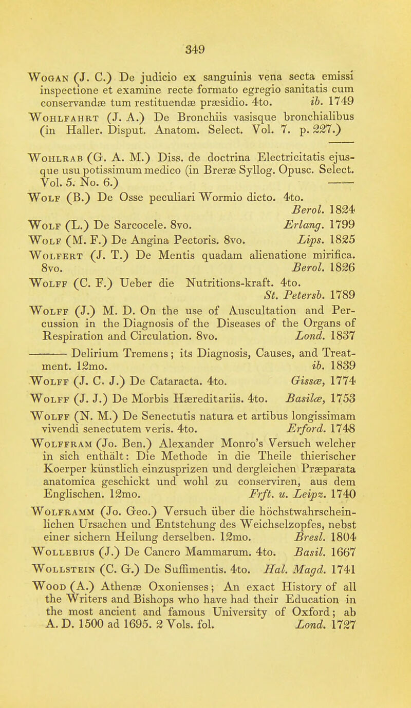 Wogan (J. C.) De judicio ex sanguinis vena secta emissi inspectione et examine recte formato egregio sanitatis cum conservandae turn restituendae praesidio. 4to. ib. 1749 Wohlfahrt (J. A.) De Bronchiis vasisque bronchialibus (in Haller. Disput. Anatom. Select. Vol. 7. p. 227.} Wohlrab (G. A. M.) Diss, de doctrina Electricitatis ejus- que usu potissimum medico (in Brerae Syllog. Opusc. Select. Vol. 5. No. 6.) Wolf (B.) De Osse peculiari Wormio dicto. 4to. Berol. 1824 Wolf (L.) De Sarcocele. 8vo. Erlang. 1799 Wolf (M. F.) De Angina Pectoris. 8vo. Lips. 1825 Wolfert (J. T.) De Mentis quadam alienatione mirifica. 8vo. Berol. 1826 Wolff (C. E.) Ueber die Nutritions-kraft. 4to. St. Petersb. 1789 Wolff (J.) M. D. On the use of Auscultation and Per- cussion in the Diagnosis of the Diseases of the Organs of Respiration and Circulation. 8vo. Lond. 1837 Delirium Tremens; its Diagnosis, Causes, and Treat- ment. 12mo. ib. 1839 Wolff (J. C. J.) De Cataracta. 4to. Gissce, 1774 Wolff (J. J.) De Morbis Haereditariis. 4to. Basilce, 1753 Wolff (N. M.) De Senectutis natura et artibus longissimam vivendi senectutem veris. 4to. Erford. 1748 Wolffram (Jo. Ben.) Alexander Monro's Versuch welcher in sich enthalt: Die Methode in die Theile thierischer Koerper kunstlich einzusprizen und dergleichen Praeparata anatomica geschickt und wohl zu conserviren, aus dem Englischen. 12mo. Frft. u. Leipz. 1740 Wolframm (Jo. Geo.) Versuch iiber die hochstwahrschein- lichen Ursachen und Entstehung des Weichselzopfes, nebst einer sichern Heilung derselben. 12mo. Bresl. 1804 Wollebius (J.) De Cancro Mammarum. 4to. Basil. 1667 Wollstein (C. G.) De Suffimentis. 4to. Hal. Magd. 1741 Wood (A.) Athenas Oxonienses; An exact History of all the Writers and Bishops who have had their Education in the most ancient and famous University of Oxford; ab A. D. 1500 ad 1695. 2 Vols. fol. Lond. 1727