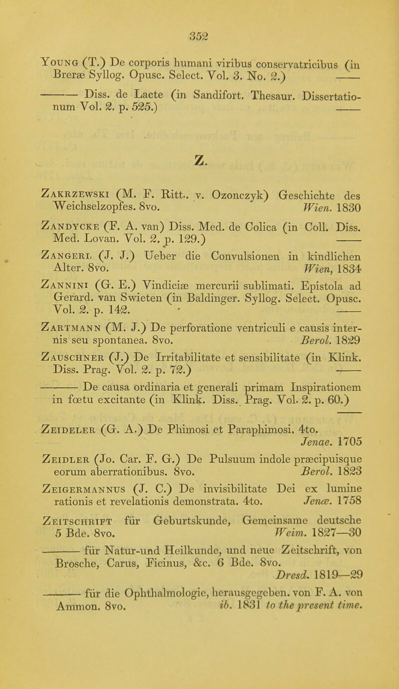 Young (T.) De corporis humani viribus conservatricibus (in Brerae Syllog. Opusc. Select. Vol. 3. No. g.) Diss, de Lacte (in Sandifort. Thesaur. Dissertatio- num Vol. 2. p. 525.) z. Zakrzewski (M. F. Pritt.. v. Ozonczyk) Geschichte des Weichselzopfes. 8vo. Wien. 1830 Zandycke (F. A. van) Diss. Med. de Colica (in Coll. Diss. Med. Lovan. Vol. 2. p. 129.) Zangeri, (J. J.) Ueber die Convulsionen in kindlichen Alter. 8vo. Wien, 1834 Zannini (G. E.) Vindicise mercurii sublimati. Epistola ad Gerard, van Swieten (in Baldinger. Syllog. Select. Opusc. Vol. 2. p. 142. • Zartmann (M. J.) De perforatione ventriculi e causis inter- nis seu spontanea. 8vo. Berol. 1829 Zauschner (J.) De Irritabilitate et sensibilitate (in Klink. Diss. Prag. Vol. 2. p. 72.) De causa ordinaria et generali prirnam Inspirationem in fcetu excitante (in Klink. Diss. Prag. Vol. 2. p. 60.) Zeideler (G. A.) De Phimosi et Paraphimosi, 4to. Jenae. 1705 Zeidler (Jo. Car. F. G.) De Pulsuum indole praecipuisque eorum aberrationibus. 8vo. Berol. 1823 Zeigermannus (J. C.) De invisibiHtate Dei ex lumine rationis et revelationis demonstrata. 4to. Jence. 1758 Zeitschrift fur Geburtskunde, Gemeinsame deutsche 5 Bde. 8vo. Weim. 1827—30 fur Natur-und Heilkunde, und neue Zeitschrift, von Brosche, Carus, Ficinus, &c. 6 Bde. 8vo. Dresd. 1819—29 fiir die Ophthalmologic, herausgegeben. von F. A. von Amnion. 8vo. &>. 1831 to the present time.