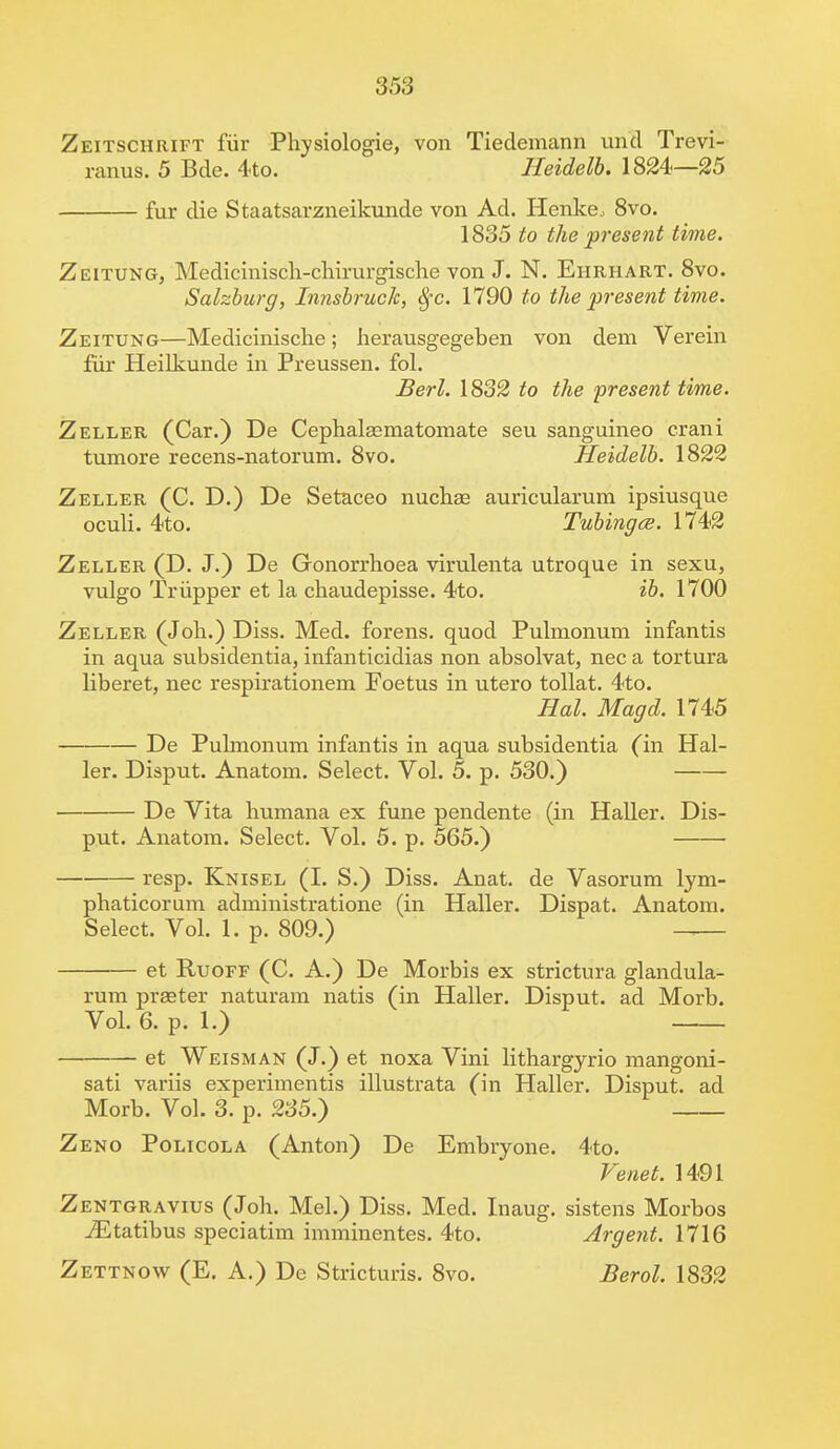 Zeitschrift fur Physiologie, von Tiedemann und Trevi- ranus. 5 Bde. 4to. Heidelb. 1824—25 fur die Staatsarzneikunde von Ad. Henke, 8vo. 1835 to the present time. Zeitung, Medicmisch-chirurgische von J. N. Ehrhart. 8vo. Salzburg, Innsbruck, §c. 1790 to the present time. Zeitung—Medicinische; herausgegeben von dem Verein fur Heilkunde in Preussen. fol. Berl. 1832 to the present time. Zeller (Car.) De Cephalasmatomate seu sanguineo crani tumore recens-natorum. 8vo. Heidelb. 1822 Zeller (C. D.) De Setaceo nuchas auricularum ipsiusque oculi. 4to. Tubingce. 1742 Zeller (D. J.) De Gonorrhoea virulenta utroque in sexu, vulgo Triipper et la chaudepisse. 4to. ib. 1700 Zeller (Joh.) Diss. Med. forens. quod Pulmonum infantis in aqua subsidentia, infanticidias non absolvat, nec a tortura liberet, nec respirationem Poetus in utero tollat. 4to. Hal. Magd. 1745 De Pulmonum infantis in aqua subsidentia (in Hal- ler. Disput. Anatom. Select. Vol. 5. p. 530.) De Vita humana ex fune pendente (in Haller. Dis- put. Anatom. Select. Vol. 5. p. 565.) resp. Knisel (I. S.) Diss. Anat. de Vasorum lym- phaticorum administratione (in Haller. Dispat. Anatom. Select. Vol. 1. p. 809.) — et Ruoff (C. A.) De Morbis ex strictura glandula- rum praeter naturam natis (in Haller. Disput. ad Morb. Vol. 6. p. 1.) et Weisman (J.) et noxa Vini lithargyrio mangoni- sati variis experimentis illustrata (in Haller. Disput. ad Morb. Vol. 3. p. 235.) Zeno Policola (Anton) De Embryone. 4to. Venet. 1491 Zentgravius (Joh. Mel.) Diss. Med. Inaug. sistens Morbos iEtatibus speciatim imminentes. 4to. Argent. 1716 Zettnow (E. A.) De Stricturis. 8vo. Berol. 1832