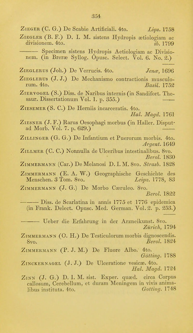 Zieger (C. G.) De Scabie Artificiali. 4to. Lips. 1758 Ziegler (B. F.) D, I. M. sistens Hydropis aetiologiam ac divisionera. 4to. ib. 1799 Specimen sistens Hydropis Aetiologiam ac Divisio- nem. (in Brerae Syllog. Opusc. Select. Vol. 6. No. 2.) Zieglerus (Job.) De Verrucis. 4to. Jence, 1696 Zieglerus (J. J.) De Mechanismo contractionis musculo- rum. 4to. Basil. 1752 Ziervogel (S.) Diss, de Naribus internis (in Sandifort. Tbe- saur. Dissertationum Vol. 1. p. 355.) —— Ziesemer (S. C.) De Herniis incarceratis. 4to. Hal. Magd. 1761 Ziesner (J. F.) Rarus Oesophagi morbus (in Haller. Disput* ad Morb. Vol. 7. p. 629.) Zillinger (G. G.) De Infantium et Puerorum morbis. 4to. Argent. 1649 Zillmer (C. C.) Nonnulla de Ulceribus intestinalibus. 8vo. Berol. 1830 Zimmermann (Car.) DeMelanosi D.I.M. 8vo. Strasb. 1828 Zimmermann (E. A. W.) Geographische Gescbicbte des Menschen. 3 Tom. 8vo. Leipz. 1778, 83 Zimmermann (J. G.) De Morbo Cseruleo. 8vo. Berol. 1822 Diss, de Scarlatina in annis 1775 et 1776 epidemica (in Frank. Delect. Opusc. Med. German. Vol. 2. p. 253.) Ueber die Erfabrung in der Arzneikunst. 8vo. Zurich, 1794 Zimmermann (O. H.) De Testiculorum morbis dignoscendis. Svo. Berol. 1824 Zimmermann (P. J. M.) De Fluore Albo. 4to. Gotting. 1788 Zinckernagel (J. J.) De Ulceratione vesicae. 4to. Hal. Magd. 1724 Zinn (J. G.) D. I. M. sist. Exper. quasd. circa Corpus callosum, Cerebellum, et duram Meningem in vivis anima- libus instituta. 4to. Got ting. 1748