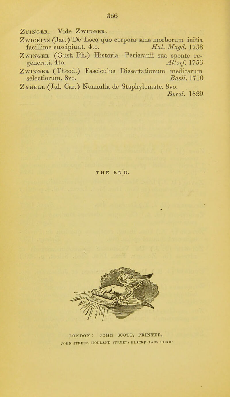 Zuinger. Vide Zwinger. Zwicktns (Jac.) De Loco quo corpora sana morborum initia facillime suscipiunt. 4to. Hal. Magd. 1738 Zwinger (Gust. Ph.) Historia Pericranii sua sponte re- generati. 4to. Altorf. 1756 Zwinger (Theod.) Fasciculus Dissertationum medicarum selectiorum. 8vo. Basil. 1710 Zyhell (Jul. Car.) Nonnulla de Staphylomate. 8vo. Berol. 1829 THE end. LONDON : JOHN SCOTT, PRINTER, JOHN STREET, HOLLAND STRCF.Ti 1II.ACKPI1IAUS IIOAD*