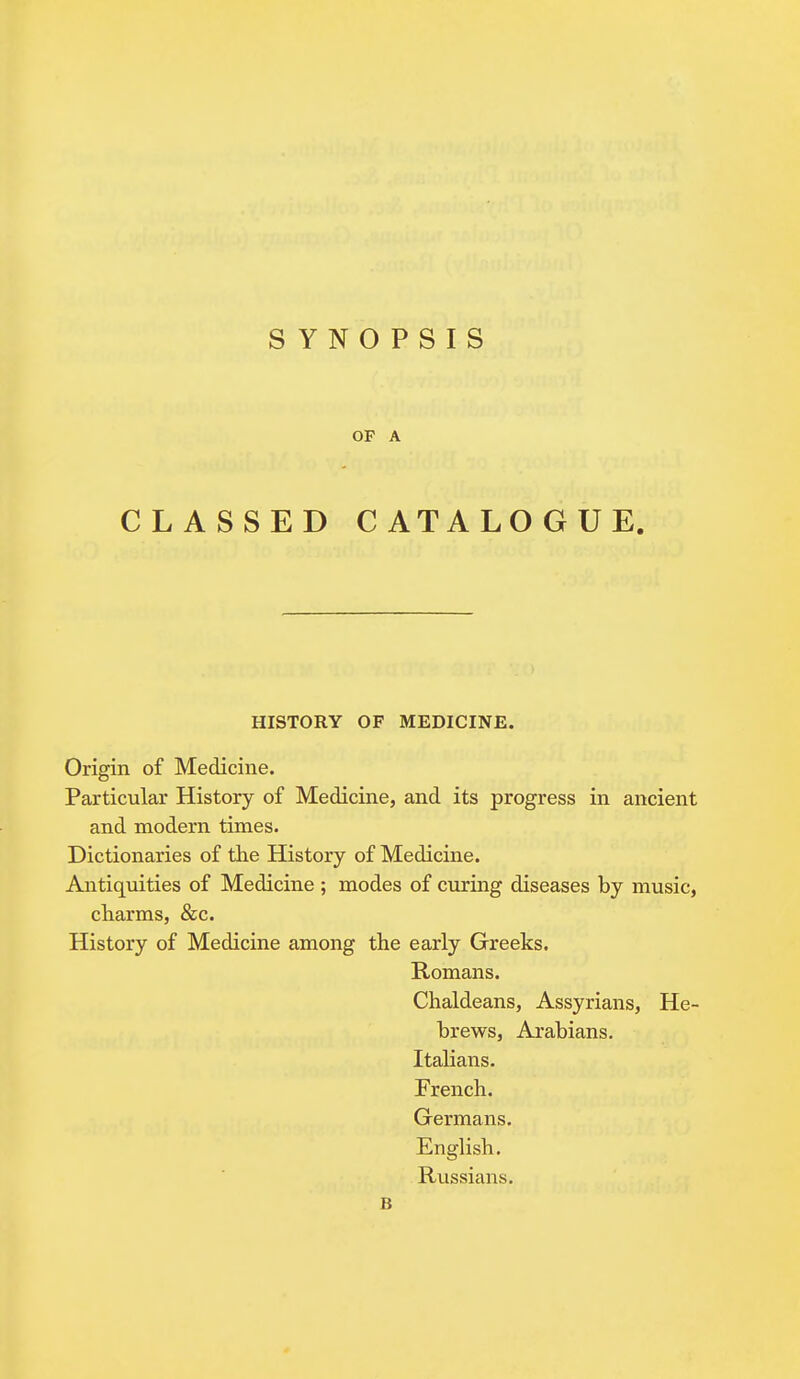 OF A CLASSED CATALOGUE. HISTORY OF MEDICINE. Origin of Medicine. Particular History of Medicine, and its progress in ancient and modern times. Dictionaries of the History of Medicine. Antiquities of Medicine ; modes of curing diseases by music, charms, &c. History of Medicine among the early Greeks. Romans. Chaldeans, Assyrians, He- brews, Arabians. Italians. French. Germans. English. Russians.